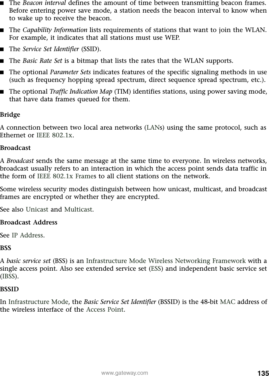 135www.gateway.com■The Beacon interval defines the amount of time between transmitting beacon frames. Before entering power save mode, a station needs the beacon interval to know when to wake up to receive the beacon.■The Capability Information lists requirements of stations that want to join the WLAN. For example, it indicates that all stations must use WEP.■The Service Set Identifier (SSID).■The Basic Rate Set is a bitmap that lists the rates that the WLAN supports.■The optional Parameter Sets indicates features of the specific signaling methods in use (such as frequency hopping spread spectrum, direct sequence spread spectrum, etc.).■The optional Traffic Indication Map (TIM) identifies stations, using power saving mode, that have data frames queued for them.BridgeA connection between two local area networks (LANs) using the same protocol, such as Ethernet or IEEE 802.1x.BroadcastA Broadcast sends the same message at the same time to everyone. In wireless networks, broadcast usually refers to an interaction in which the access point sends data traffic in the form of IEEE 802.1x Frames to all client stations on the network.Some wireless security modes distinguish between how unicast, multicast, and broadcast frames are encrypted or whether they are encrypted.See also Unicast and Multicast.Broadcast AddressSee IP Address.BSSA basic service set (BSS) is an Infrastructure Mode Wireless Networking Framework with a single access point. Also see extended service set (ESS) and independent basic service set (IBSS).BSSIDIn Infrastructure Mode, the Basic Service Set Identifier (BSSID) is the 48-bit MAC address of the wireless interface of the Access Point.