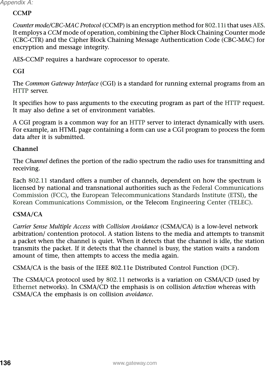 136Appendix A: www.gateway.comCCMPCounter mode/CBC-MAC Protocol (CCMP) is an encryption method for 802.11i that uses AES. It employs a CCM mode of operation, combining the Cipher Block Chaining Counter mode (CBC-CTR) and the Cipher Block Chaining Message Authentication Code (CBC-MAC) for encryption and message integrity.AES-CCMP requires a hardware coprocessor to operate.CGIThe Common Gateway Interface (CGI) is a standard for running external programs from an HTTP server.It specifies how to pass arguments to the executing program as part of the HTTP request. It may also define a set of environment variables.A CGI program is a common way for an HTTP server to interact dynamically with users. For example, an HTML page containing a form can use a CGI program to process the form data after it is submitted.ChannelThe Channel defines the portion of the radio spectrum the radio uses for transmitting and receiving.Each 802.11 standard offers a number of channels, dependent on how the spectrum is licensed by national and transnational authorities such as the Federal Communications Commission (FCC), the European Telecommunications Standards Institute (ETSI), the Korean Communications Commission, or the Telecom Engineering Center (TELEC).CSMA/CACarrier Sense Multiple Access with Collision Avoidance (CSMA/CA) is a low-level network arbitration/ contention protocol. A station listens to the media and attempts to transmit a packet when the channel is quiet. When it detects that the channel is idle, the station transmits the packet. If it detects that the channel is busy, the station waits a random amount of time, then attempts to access the media again.CSMA/CA is the basis of the IEEE 802.11e Distributed Control Function (DCF).The CSMA/CA protocol used by 802.11 networks is a variation on CSMA/CD (used by Ethernet networks). In CSMA/CD the emphasis is on collision detection whereas with CSMA/CA the emphasis is on collision avoidance.