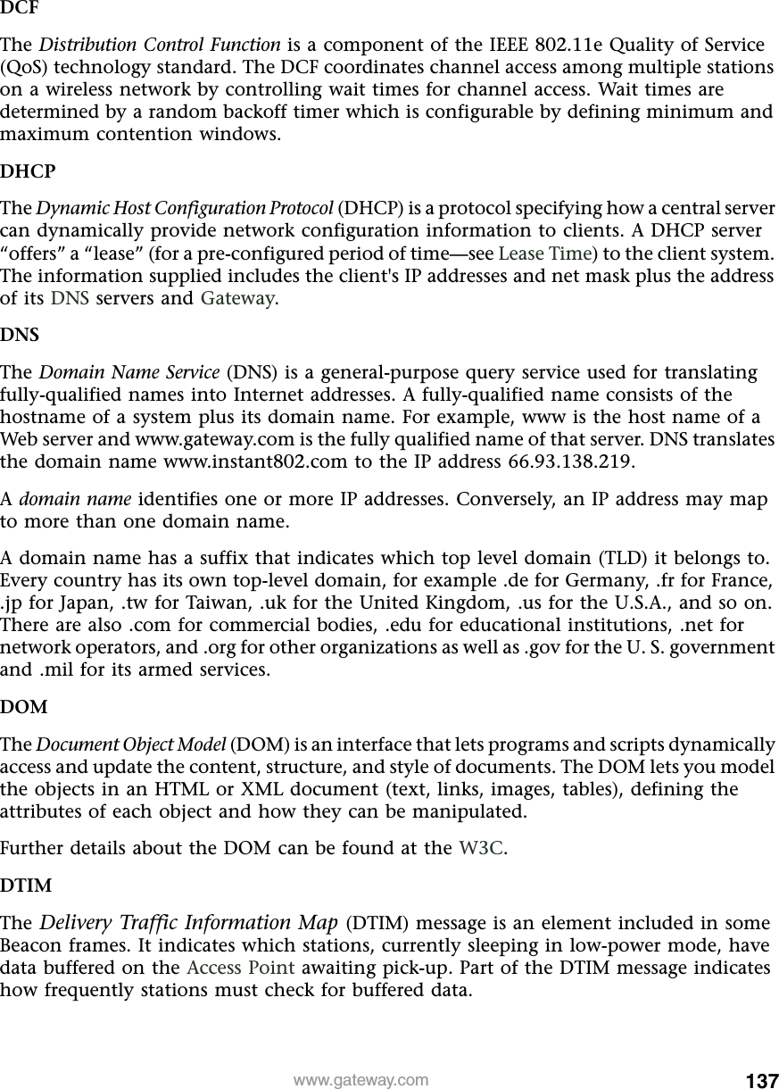 137www.gateway.comDCFThe Distribution Control Function is a component of the IEEE 802.11e Quality of Service (QoS) technology standard. The DCF coordinates channel access among multiple stations on a wireless network by controlling wait times for channel access. Wait times are determined by a random backoff timer which is configurable by defining minimum and maximum contention windows.DHCPThe Dynamic Host Configuration Protocol (DHCP) is a protocol specifying how a central server can dynamically provide network configuration information to clients. A DHCP server “offers” a “lease” (for a pre-configured period of time—see Lease Time) to the client system. The information supplied includes the client&apos;s IP addresses and net mask plus the address of its DNS servers and Gateway.DNSThe Domain Name Service (DNS) is a general-purpose query service used for translating fully-qualified names into Internet addresses. A fully-qualified name consists of the hostname of a system plus its domain name. For example, www is the host name of a Web server and www.gateway.com is the fully qualified name of that server. DNS translates the domain name www.instant802.com to the IP address 66.93.138.219.A domain name identifies one or more IP addresses. Conversely, an IP address may map to more than one domain name.A domain name has a suffix that indicates which top level domain (TLD) it belongs to. Every country has its own top-level domain, for example .de for Germany, .fr for France, .jp for Japan, .tw for Taiwan, .uk for the United Kingdom, .us for the U.S.A., and so on. There are also .com for commercial bodies, .edu for educational institutions, .net for network operators, and .org for other organizations as well as .gov for the U. S. government and .mil for its armed services.DOMThe Document Object Model (DOM) is an interface that lets programs and scripts dynamically access and update the content, structure, and style of documents. The DOM lets you model the objects in an HTML or XML document (text, links, images, tables), defining the attributes of each object and how they can be manipulated.Further details about the DOM can be found at the W3C.DTIMThe Delivery Traffic Information Map (DTIM) message is an element included in some Beacon frames. It indicates which stations, currently sleeping in low-power mode, have data buffered on the Access Point awaiting pick-up. Part of the DTIM message indicates how frequently stations must check for buffered data.