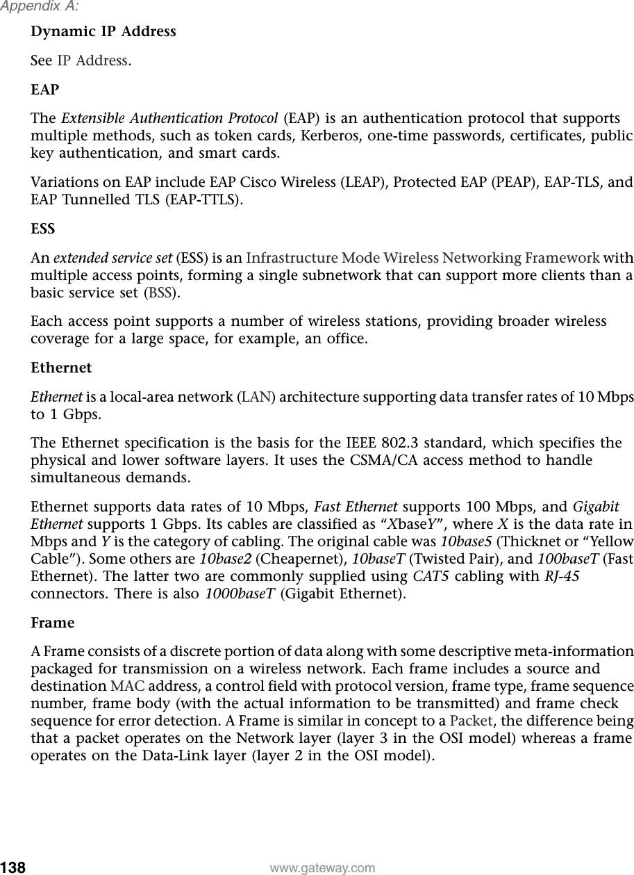 138Appendix A: www.gateway.comDynamic IP AddressSee IP Address.EAPThe Extensible Authentication Protocol (EAP) is an authentication protocol that supports multiple methods, such as token cards, Kerberos, one-time passwords, certificates, public key authentication, and smart cards.Variations on EAP include EAP Cisco Wireless (LEAP), Protected EAP (PEAP), EAP-TLS, and EAP Tunnelled TLS (EAP-TTLS).ESSAn extended service set (ESS) is an Infrastructure Mode Wireless Networking Framework with multiple access points, forming a single subnetwork that can support more clients than a basic service set (BSS).Each access point supports a number of wireless stations, providing broader wireless coverage for a large space, for example, an office.EthernetEthernet is a local-area network (LAN) architecture supporting data transfer rates of 10 Mbps to 1 Gbps.The Ethernet specification is the basis for the IEEE 802.3 standard, which specifies the physical and lower software layers. It uses the CSMA/CA access method to handle simultaneous demands.Ethernet supports data rates of 10 Mbps, Fast Ethernet supports 100 Mbps, and Gigabit Ethernet supports 1 Gbps. Its cables are classified as “XbaseY”, where X is the data rate in Mbps and Y is the category of cabling. The original cable was 10base5 (Thicknet or “Yellow Cable”). Some others are 10base2 (Cheapernet), 10baseT (Twisted Pair), and 100baseT (Fast Ethernet). The latter two are commonly supplied using CAT5 cabling with RJ-45 connectors. There is also 1000baseT (Gigabit Ethernet).FrameA Frame consists of a discrete portion of data along with some descriptive meta-information packaged for transmission on a wireless network. Each frame includes a source and destination MAC address, a control field with protocol version, frame type, frame sequence number, frame body (with the actual information to be transmitted) and frame check sequence for error detection. A Frame is similar in concept to a Packet, the difference being that a packet operates on the Network layer (layer 3 in the OSI model) whereas a frame operates on the Data-Link layer (layer 2 in the OSI model).