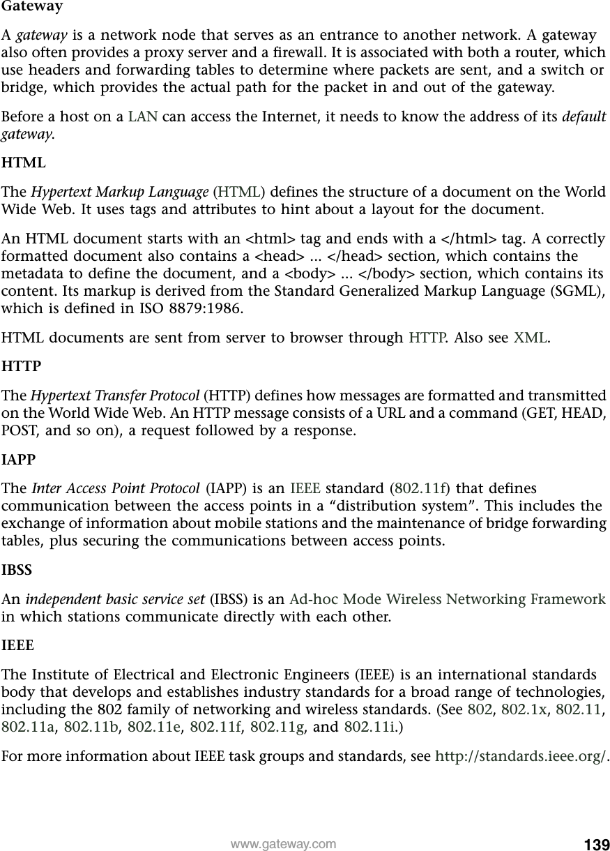 139www.gateway.comGatewayA gateway is a network node that serves as an entrance to another network. A gateway also often provides a proxy server and a firewall. It is associated with both a router, which use headers and forwarding tables to determine where packets are sent, and a switch or bridge, which provides the actual path for the packet in and out of the gateway.Before a host on a LAN can access the Internet, it needs to know the address of its default gateway.HTMLThe Hypertext Markup Language (HTML) defines the structure of a document on the World Wide Web. It uses tags and attributes to hint about a layout for the document.An HTML document starts with an &lt;html&gt; tag and ends with a &lt;/html&gt; tag. A correctly formatted document also contains a &lt;head&gt; ... &lt;/head&gt; section, which contains the metadata to define the document, and a &lt;body&gt; ... &lt;/body&gt; section, which contains its content. Its markup is derived from the Standard Generalized Markup Language (SGML), which is defined in ISO 8879:1986.HTML documents are sent from server to browser through HTTP. Also see XML.HTTPThe Hypertext Transfer Protocol (HTTP) defines how messages are formatted and transmitted on the World Wide Web. An HTTP message consists of a URL and a command (GET, HEAD, POST, and so on), a request followed by a response.IAPPThe Inter Access Point Protocol (IAPP) is an IEEE standard (802.11f) that defines communication between the access points in a “distribution system”. This includes the exchange of information about mobile stations and the maintenance of bridge forwarding tables, plus securing the communications between access points.IBSSAn independent basic service set (IBSS) is an Ad-hoc Mode Wireless Networking Framework in which stations communicate directly with each other.IEEEThe Institute of Electrical and Electronic Engineers (IEEE) is an international standards body that develops and establishes industry standards for a broad range of technologies, including the 802 family of networking and wireless standards. (See 802, 802.1x, 802.11, 802.11a, 802.11b, 802.11e, 802.11f, 802.11g, and 802.11i.)For more information about IEEE task groups and standards, see http://standards.ieee.org/.