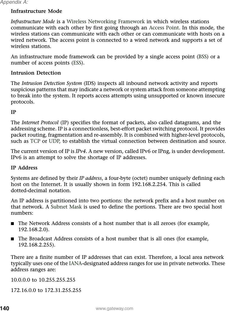 140Appendix A: www.gateway.comInfrastructure ModeInfrastructure Mode is a Wireless Networking Framework in which wireless stations communicate with each other by first going through an Access Point. In this mode, the wireless stations can communicate with each other or can communicate with hosts on a wired network. The access point is connected to a wired network and supports a set of wireless stations.An infrastructure mode framework can be provided by a single access point (BSS) or a number of access points (ESS).Intrusion DetectionThe Intrusion Detection System (IDS) inspects all inbound network activity and reports suspicious patterns that may indicate a network or system attack from someone attempting to break into the system. It reports access attempts using unsupported or known insecure protocols.IPThe Internet Protocol (IP) specifies the format of packets, also called datagrams, and the addressing scheme. IP is a connectionless, best-effort packet switching protocol. It provides packet routing, fragmentation and re-assembly. It is combined with higher-level protocols, such as TCP or UDP, to establish the virtual connection between destination and source.The current version of IP is IPv4. A new version, called IPv6 or IPng, is under development. IPv6 is an attempt to solve the shortage of IP addresses.IP AddressSystems are defined by their IP address, a four-byte (octet) number uniquely defining each host on the Internet. It is usually shown in form 192.168.2.254. This is called dotted-decimal notation.An IP address is partitioned into two portions: the network prefix and a host number on that network. A Subnet Mask is used to define the portions. There are two special host numbers:■The Network Address consists of a host number that is all zeroes (for example, 192.168.2.0).■The Broadcast Address consists of a host number that is all ones (for example, 192.168.2.255).There are a finite number of IP addresses that can exist. Therefore, a local area network typically uses one of the IANA-designated address ranges for use in private networks. These address ranges are:10.0.0.0 to 10.255.255.255172.16.0.0 to 172.31.255.255