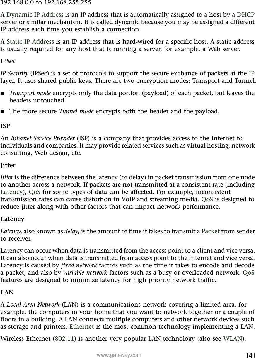 141www.gateway.com192.168.0.0 to 192.168.255.255A Dynamic IP Address is an IP address that is automatically assigned to a host by a DHCP server or similar mechanism. It is called dynamic because you may be assigned a different IP address each time you establish a connection.A Static IP Address is an IP address that is hard-wired for a specific host. A static address is usually required for any host that is running a server, for example, a Web server.IPSecIP Security (IPSec) is a set of protocols to support the secure exchange of packets at the IP layer. It uses shared public keys. There are two encryption modes: Transport and Tunnel.■Transport mode encrypts only the data portion (payload) of each packet, but leaves the headers untouched.■The more secure Tunnel mode encrypts both the header and the payload.ISPAn Internet Service Provider (ISP) is a company that provides access to the Internet to individuals and companies. It may provide related services such as virtual hosting, network consulting, Web design, etc.JitterJitter is the difference between the latency (or delay) in packet transmission from one node to another across a network. If packets are not transmitted at a consistent rate (including Latency), QoS for some types of data can be affected. For example, inconsistent transmission rates can cause distortion in VoIP and streaming media. QoS is designed to reduce jitter along with other factors that can impact network performance.LatencyLatency, also known as delay, is the amount of time it takes to transmit a Packet from sender to receiver.Latency can occur when data is transmitted from the access point to a client and vice versa. It can also occur when data is transmitted from access point to the Internet and vice versa. Latency is caused by fixed network factors such as the time it takes to encode and decode a packet, and also by variable network factors such as a busy or overloaded network. QoS features are designed to minimize latency for high priority network traffic.LANA Local Area Network (LAN) is a communications network covering a limited area, for example, the computers in your home that you want to network together or a couple of floors in a building. A LAN connects multiple computers and other network devices such as storage and printers. Ethernet is the most common technology implementing a LAN.Wireless Ethernet (802.11) is another very popular LAN technology (also see WLAN).