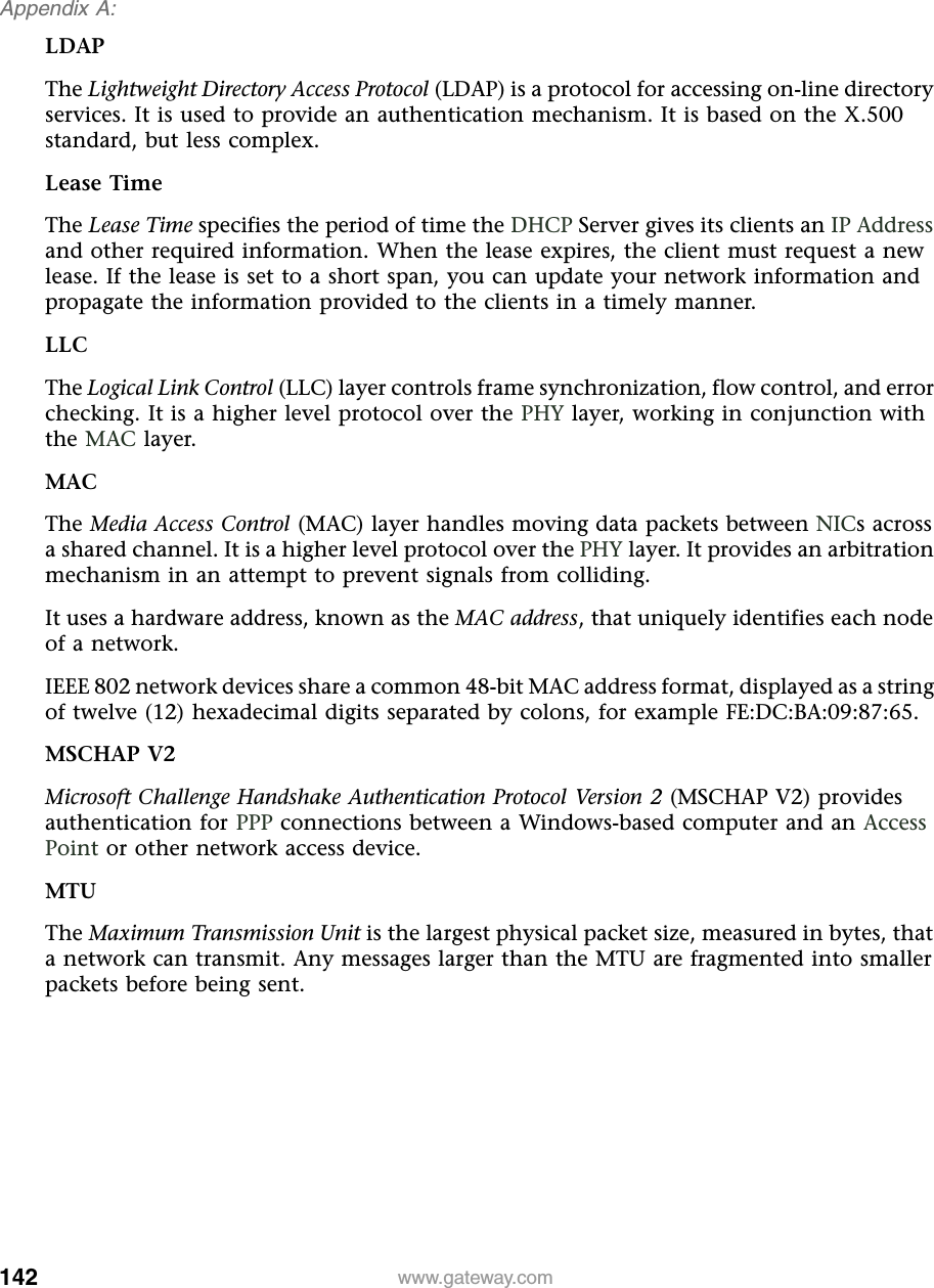 142Appendix A: www.gateway.comLDAPThe Lightweight Directory Access Protocol (LDAP) is a protocol for accessing on-line directory services. It is used to provide an authentication mechanism. It is based on the X.500 standard, but less complex.Lease TimeThe Lease Time specifies the period of time the DHCP Server gives its clients an IP Address and other required information. When the lease expires, the client must request a new lease. If the lease is set to a short span, you can update your network information and propagate the information provided to the clients in a timely manner.LLCThe Logical Link Control (LLC) layer controls frame synchronization, flow control, and error checking. It is a higher level protocol over the PHY layer, working in conjunction with the MAC layer.MACThe Media Access Control (MAC) layer handles moving data packets between NICs across a shared channel. It is a higher level protocol over the PHY layer. It provides an arbitration mechanism in an attempt to prevent signals from colliding.It uses a hardware address, known as the MAC address, that uniquely identifies each node of a network.IEEE 802 network devices share a common 48-bit MAC address format, displayed as a string of twelve (12) hexadecimal digits separated by colons, for example FE:DC:BA:09:87:65.MSCHAP V2Microsoft Challenge Handshake Authentication Protocol Version 2 (MSCHAP V2) provides authentication for PPP connections between a Windows-based computer and an Access Point or other network access device.MTUThe Maximum Transmission Unit is the largest physical packet size, measured in bytes, that a network can transmit. Any messages larger than the MTU are fragmented into smaller packets before being sent.