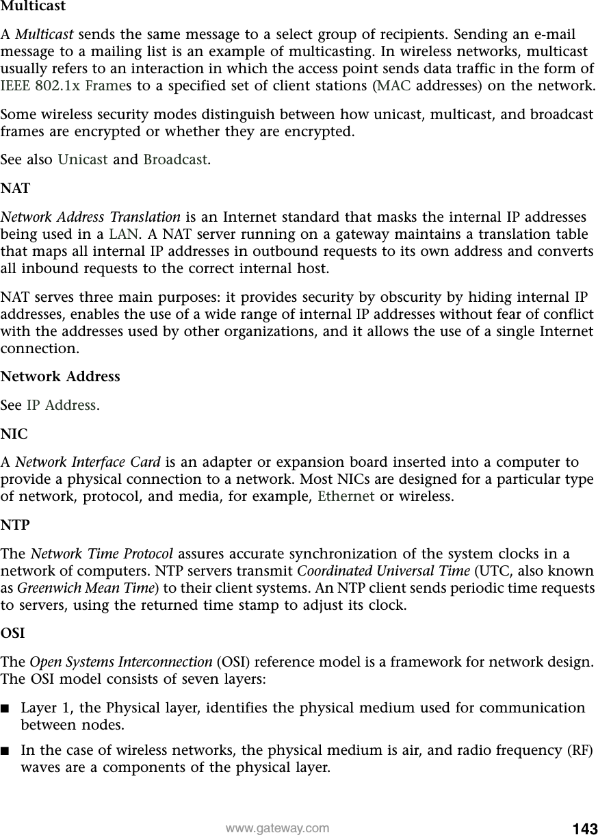 143www.gateway.comMulticastA Multicast sends the same message to a select group of recipients. Sending an e-mail message to a mailing list is an example of multicasting. In wireless networks, multicast usually refers to an interaction in which the access point sends data traffic in the form of IEEE 802.1x Frames to a specified set of client stations (MAC addresses) on the network.Some wireless security modes distinguish between how unicast, multicast, and broadcast frames are encrypted or whether they are encrypted.See also Unicast and Broadcast.NATNetwork Address Translation is an Internet standard that masks the internal IP addresses being used in a LAN. A NAT server running on a gateway maintains a translation table that maps all internal IP addresses in outbound requests to its own address and converts all inbound requests to the correct internal host.NAT serves three main purposes: it provides security by obscurity by hiding internal IP addresses, enables the use of a wide range of internal IP addresses without fear of conflict with the addresses used by other organizations, and it allows the use of a single Internet connection.Network AddressSee IP Address.NICA Network Interface Card is an adapter or expansion board inserted into a computer to provide a physical connection to a network. Most NICs are designed for a particular type of network, protocol, and media, for example, Ethernet or wireless.NTPThe Network Time Protocol assures accurate synchronization of the system clocks in a network of computers. NTP servers transmit Coordinated Universal Time (UTC, also known as Greenwich Mean Time) to their client systems. An NTP client sends periodic time requests to servers, using the returned time stamp to adjust its clock.OSIThe Open Systems Interconnection (OSI) reference model is a framework for network design. The OSI model consists of seven layers:■Layer 1, the Physical layer, identifies the physical medium used for communication between nodes.■In the case of wireless networks, the physical medium is air, and radio frequency (RF) waves are a components of the physical layer.