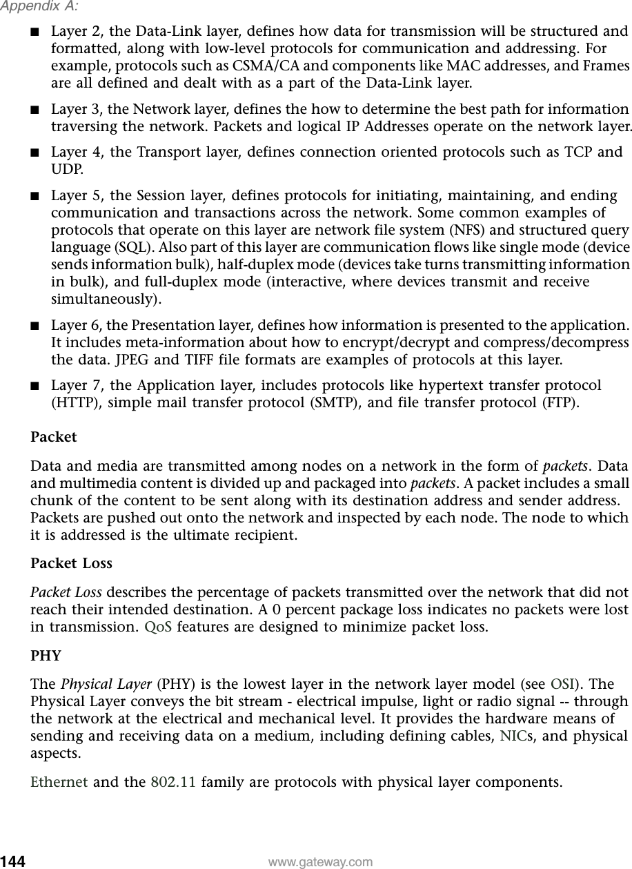 144Appendix A: www.gateway.com■Layer 2, the Data-Link layer, defines how data for transmission will be structured and formatted, along with low-level protocols for communication and addressing. For example, protocols such as CSMA/CA and components like MAC addresses, and Frames are all defined and dealt with as a part of the Data-Link layer.■Layer 3, the Network layer, defines the how to determine the best path for information traversing the network. Packets and logical IP Addresses operate on the network layer.■Layer 4, the Transport layer, defines connection oriented protocols such as TCP and UDP.■Layer 5, the Session layer, defines protocols for initiating, maintaining, and ending communication and transactions across the network. Some common examples of protocols that operate on this layer are network file system (NFS) and structured query language (SQL). Also part of this layer are communication flows like single mode (device sends information bulk), half-duplex mode (devices take turns transmitting information in bulk), and full-duplex mode (interactive, where devices transmit and receive simultaneously).■Layer 6, the Presentation layer, defines how information is presented to the application. It includes meta-information about how to encrypt/decrypt and compress/decompress the data. JPEG and TIFF file formats are examples of protocols at this layer.■Layer 7, the Application layer, includes protocols like hypertext transfer protocol (HTTP), simple mail transfer protocol (SMTP), and file transfer protocol (FTP).PacketData and media are transmitted among nodes on a network in the form of packets. Data and multimedia content is divided up and packaged into packets. A packet includes a small chunk of the content to be sent along with its destination address and sender address. Packets are pushed out onto the network and inspected by each node. The node to which it is addressed is the ultimate recipient.Packet LossPacket Loss describes the percentage of packets transmitted over the network that did not reach their intended destination. A 0 percent package loss indicates no packets were lost in transmission. QoS features are designed to minimize packet loss.PHYThe Physical Layer (PHY) is the lowest layer in the network layer model (see OSI). The Physical Layer conveys the bit stream - electrical impulse, light or radio signal -- through the network at the electrical and mechanical level. It provides the hardware means of sending and receiving data on a medium, including defining cables, NICs, and physical aspects.Ethernet and the 802.11 family are protocols with physical layer components.