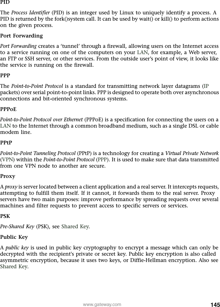 145www.gateway.comPIDThe Process Identifier (PID) is an integer used by Linux to uniquely identify a process. A PID is returned by the fork()system call. It can be used by wait() or kill() to perform actions on the given process.Port ForwardingPort Forwarding creates a ‘tunnel’ through a firewall, allowing users on the Internet access to a service running on one of the computers on your LAN, for example, a Web server, an FTP or SSH server, or other services. From the outside user’s point of view, it looks like the service is running on the firewall.PPPThe Point-to-Point Protocol is a standard for transmitting network layer datagrams (IP packets) over serial point-to-point links. PPP is designed to operate both over asynchronous connections and bit-oriented synchronous systems.PPPoEPoint-to-Point Protocol over Ethernet (PPPoE) is a specification for connecting the users on a LAN to the Internet through a common broadband medium, such as a single DSL or cable modem line.PPtPPoint-to-Point Tunneling Protocol (PPtP) is a technology for creating a Virtual Private Network (VPN) within the Point-to-Point Protocol (PPP). It is used to make sure that data transmitted from one VPN node to another are secure.ProxyA proxy is server located between a client application and a real server. It intercepts requests, attempting to fulfill them itself. If it cannot, it forwards them to the real server. Proxy servers have two main purposes: improve performance by spreading requests over several machines and filter requests to prevent access to specific servers or services.PSKPre-Shared Key (PSK), see Shared Key.Public KeyA public key is used in public key cryptography to encrypt a message which can only be decrypted with the recipient&apos;s private or secret key. Public key encryption is also called asymmetric encryption, because it uses two keys, or Diffie-Hellman encryption. Also see Shared Key.