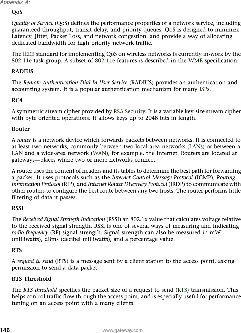 146Appendix A: www.gateway.comQoSQuality of Service (QoS) defines the performance properties of a network service, including guaranteed throughput, transit delay, and priority queues. QoS is designed to minimize Latency, Jitter, Packet Loss, and network congestion, and provide a way of allocating dedicated bandwidth for high priority network traffic.The IEEE standard for implementing QoS on wireless networks is currently in-work by the 802.11e task group. A subset of 802.11e features is described in the WME specification.RADIUSThe Remote Authentication Dial-In User Service (RADIUS) provides an authentication and accounting system. It is a popular authentication mechanism for many ISPs.RC4A symmetric stream cipher provided by RSA Security. It is a variable key-size stream cipher with byte oriented operations. It allows keys up to 2048 bits in length.RouterA router is a network device which forwards packets between networks. It is connected to at least two networks, commonly between two local area networks (LANs) or between a LAN and a wide-area network (WAN), for example, the Internet. Routers are located at gateways—places where two or more networks connect.A router uses the content of headers and its tables to determine the best path for forwarding a packet. It uses protocols such as the Internet Control Message Protocol (ICMP), Routing Information Protocol (RIP), and Internet Router Discovery Protocol (IRDP) to communicate with other routers to configure the best route between any two hosts. The router performs little filtering of data it passes.RSSIThe Received Signal Strength Indication (RSSI) an 802.1x value that calculates voltage relative to the received signal strength. RSSI is one of several ways of measuring and indicating radio frequency (RF) signal strength. Signal strength can also be measured in mW (milliwatts), dBms (decibel milliwatts), and a percentage value.RTSA request to send (RTS) is a message sent by a client station to the access point, asking permission to send a data packet.RTS ThresholdThe RTS threshold specifies the packet size of a request to send (RTS) transmission. This helps control traffic flow through the access point, and is especially useful for performance tuning on an access point with a many clients.