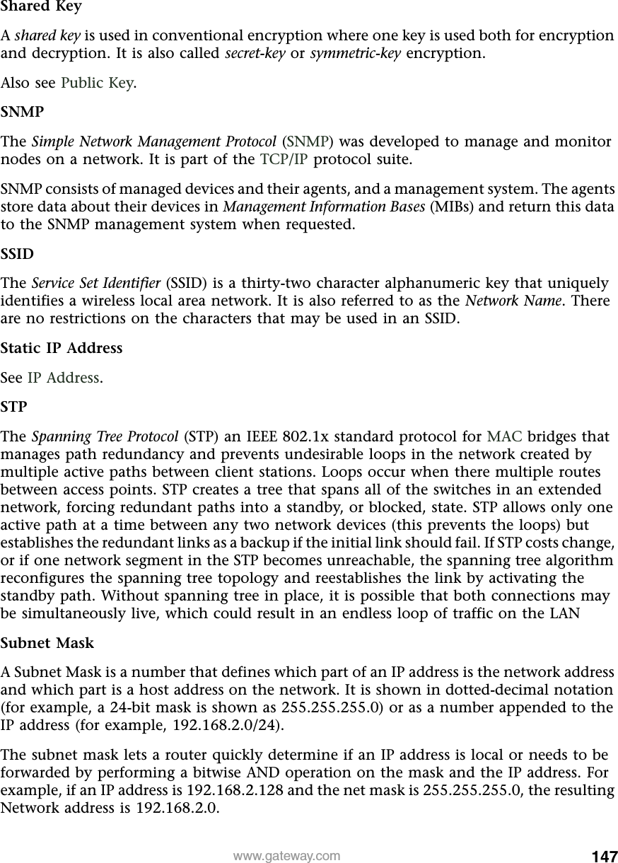 147www.gateway.comShared KeyA shared key is used in conventional encryption where one key is used both for encryption and decryption. It is also called secret-key or symmetric-key encryption.Also see Public Key.SNMPThe Simple Network Management Protocol (SNMP) was developed to manage and monitor nodes on a network. It is part of the TCP/IP protocol suite.SNMP consists of managed devices and their agents, and a management system. The agents store data about their devices in Management Information Bases (MIBs) and return this data to the SNMP management system when requested.SSIDThe Service Set Identifier (SSID) is a thirty-two character alphanumeric key that uniquely identifies a wireless local area network. It is also referred to as the Network Name. There are no restrictions on the characters that may be used in an SSID.Static IP AddressSee IP Address.STPThe Spanning Tree Protocol (STP) an IEEE 802.1x standard protocol for MAC bridges that manages path redundancy and prevents undesirable loops in the network created by multiple active paths between client stations. Loops occur when there multiple routes between access points. STP creates a tree that spans all of the switches in an extended network, forcing redundant paths into a standby, or blocked, state. STP allows only one active path at a time between any two network devices (this prevents the loops) but establishes the redundant links as a backup if the initial link should fail. If STP costs change, or if one network segment in the STP becomes unreachable, the spanning tree algorithm reconfigures the spanning tree topology and reestablishes the link by activating the standby path. Without spanning tree in place, it is possible that both connections may be simultaneously live, which could result in an endless loop of traffic on the LANSubnet MaskA Subnet Mask is a number that defines which part of an IP address is the network address and which part is a host address on the network. It is shown in dotted-decimal notation (for example, a 24-bit mask is shown as 255.255.255.0) or as a number appended to the IP address (for example, 192.168.2.0/24).The subnet mask lets a router quickly determine if an IP address is local or needs to be forwarded by performing a bitwise AND operation on the mask and the IP address. For example, if an IP address is 192.168.2.128 and the net mask is 255.255.255.0, the resulting Network address is 192.168.2.0.