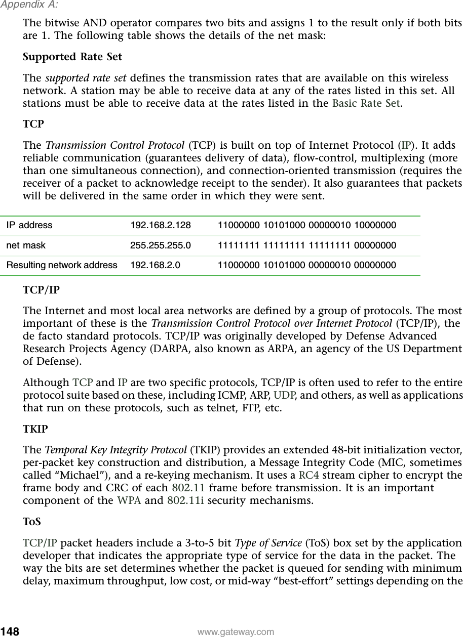 148Appendix A: www.gateway.comThe bitwise AND operator compares two bits and assigns 1 to the result only if both bits are 1. The following table shows the details of the net mask:Supported Rate SetThe supported rate set defines the transmission rates that are available on this wireless network. A station may be able to receive data at any of the rates listed in this set. All stations must be able to receive data at the rates listed in the Basic Rate Set.TCPThe Transmission Control Protocol (TCP) is built on top of Internet Protocol (IP). It adds reliable communication (guarantees delivery of data), flow-control, multiplexing (more than one simultaneous connection), and connection-oriented transmission (requires the receiver of a packet to acknowledge receipt to the sender). It also guarantees that packets will be delivered in the same order in which they were sent.TCP/IPThe Internet and most local area networks are defined by a group of protocols. The most important of these is the Transmission Control Protocol over Internet Protocol (TCP/IP), the de facto standard protocols. TCP/IP was originally developed by Defense Advanced Research Projects Agency (DARPA, also known as ARPA, an agency of the US Department of Defense).Although TCP and IP are two specific protocols, TCP/IP is often used to refer to the entire protocol suite based on these, including ICMP, ARP, UDP, and others, as well as applications that run on these protocols, such as telnet, FTP, etc.TKIPThe Temporal Key Integrity Protocol (TKIP) provides an extended 48-bit initialization vector, per-packet key construction and distribution, a Message Integrity Code (MIC, sometimes called “Michael”), and a re-keying mechanism. It uses a RC4 stream cipher to encrypt the frame body and CRC of each 802.11 frame before transmission. It is an important component of the WPA and 802.11i security mechanisms.ToSTCP/IP packet headers include a 3-to-5 bit Type of Service (ToS) box set by the application developer that indicates the appropriate type of service for the data in the packet. The way the bits are set determines whether the packet is queued for sending with minimum delay, maximum throughput, low cost, or mid-way “best-effort” settings depending on the IP address 192.168.2.128 11000000 10101000 00000010 10000000net mask 255.255.255.0 11111111 11111111 11111111 00000000Resulting network address 192.168.2.0 11000000 10101000 00000010 00000000