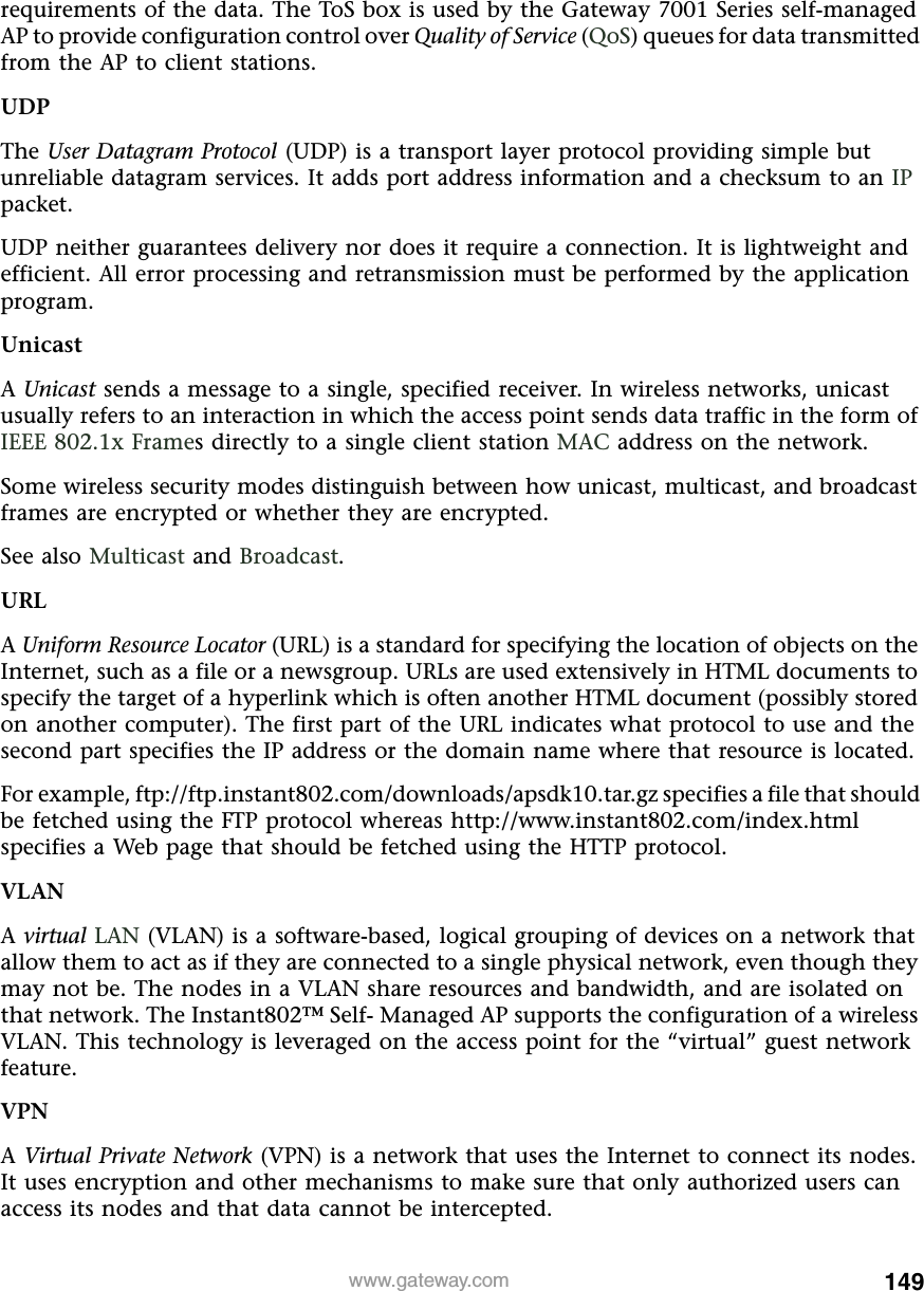 149www.gateway.comrequirements of the data. The ToS box is used by the Gateway 7001 Series self-managed AP to provide configuration control over Quality of Service (QoS) queues for data transmitted from the AP to client stations.UDPThe User Datagram Protocol (UDP) is a transport layer protocol providing simple but unreliable datagram services. It adds port address information and a checksum to an IP packet.UDP neither guarantees delivery nor does it require a connection. It is lightweight and efficient. All error processing and retransmission must be performed by the application program.UnicastA Unicast sends a message to a single, specified receiver. In wireless networks, unicast usually refers to an interaction in which the access point sends data traffic in the form of IEEE 802.1x Frames directly to a single client station MAC address on the network.Some wireless security modes distinguish between how unicast, multicast, and broadcast frames are encrypted or whether they are encrypted.See also Multicast and Broadcast.URLA Uniform Resource Locator (URL) is a standard for specifying the location of objects on the Internet, such as a file or a newsgroup. URLs are used extensively in HTML documents to specify the target of a hyperlink which is often another HTML document (possibly stored on another computer). The first part of the URL indicates what protocol to use and the second part specifies the IP address or the domain name where that resource is located.For example, ftp://ftp.instant802.com/downloads/apsdk10.tar.gz specifies a file that should be fetched using the FTP protocol whereas http://www.instant802.com/index.html specifies a Web page that should be fetched using the HTTP protocol.VLANA virtual LAN (VLAN) is a software-based, logical grouping of devices on a network that allow them to act as if they are connected to a single physical network, even though they may not be. The nodes in a VLAN share resources and bandwidth, and are isolated on that network. The Instant802™ Self- Managed AP supports the configuration of a wireless VLAN. This technology is leveraged on the access point for the “virtual” guest network feature.VPNA Virtual Private Network (VPN) is a network that uses the Internet to connect its nodes. It uses encryption and other mechanisms to make sure that only authorized users can access its nodes and that data cannot be intercepted.