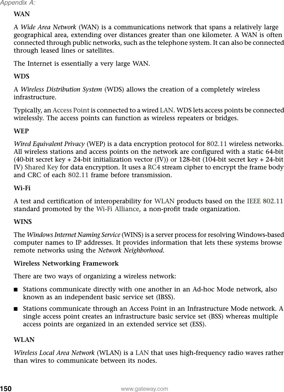 150Appendix A: www.gateway.comWANA Wide Area Network (WAN) is a communications network that spans a relatively large geographical area, extending over distances greater than one kilometer. A WAN is often connected through public networks, such as the telephone system. It can also be connected through leased lines or satellites.The Internet is essentially a very large WAN.WDSA Wireless Distribution System (WDS) allows the creation of a completely wireless infrastructure.Typically, an Access Point is connected to a wired LAN. WDS lets access points be connected wirelessly. The access points can function as wireless repeaters or bridges.WEPWired Equivalent Privacy (WEP) is a data encryption protocol for 802.11 wireless networks. All wireless stations and access points on the network are configured with a static 64-bit (40-bit secret key + 24-bit initialization vector (IV)) or 128-bit (104-bit secret key + 24-bit IV) Shared Key for data encryption. It uses a RC4 stream cipher to encrypt the frame body and CRC of each 802.11 frame before transmission.Wi-FiA test and certification of interoperability for WLAN products based on the IEEE 802.11 standard promoted by the Wi-Fi Alliance, a non-profit trade organization.WINSThe Windows Internet Naming Service (WINS) is a server process for resolving Windows-based computer names to IP addresses. It provides information that lets these systems browse remote networks using the Network Neighborhood.Wireless Networking FrameworkThere are two ways of organizing a wireless network:■Stations communicate directly with one another in an Ad-hoc Mode network, also known as an independent basic service set (IBSS).■Stations communicate through an Access Point in an Infrastructure Mode network. A single access point creates an infrastructure basic service set (BSS) whereas multiple access points are organized in an extended service set (ESS).WLANWireless Local Area Network (WLAN) is a LAN that uses high-frequency radio waves rather than wires to communicate between its nodes.