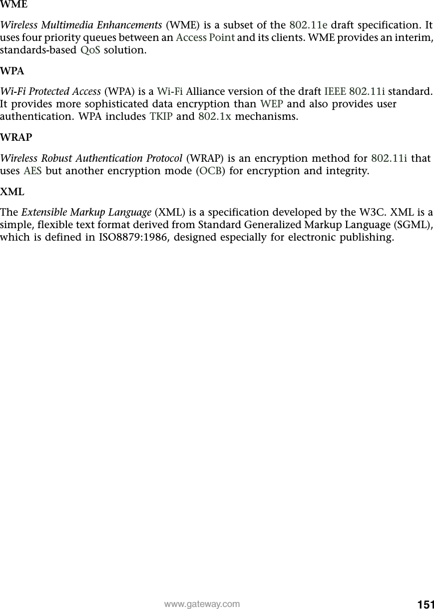 151www.gateway.comWMEWireless Multimedia Enhancements (WME) is a subset of the 802.11e draft specification. It uses four priority queues between an Access Point and its clients. WME provides an interim, standards-based QoS solution.WPAWi-Fi Protected Access (WPA) is a Wi-Fi Alliance version of the draft IEEE 802.11i standard. It provides more sophisticated data encryption than WEP and also provides user authentication. WPA includes TKIP and 802.1x mechanisms.WRAPWireless Robust Authentication Protocol (WRAP) is an encryption method for 802.11i that uses AES but another encryption mode (OCB) for encryption and integrity.XMLThe Extensible Markup Language (XML) is a specification developed by the W3C. XML is a simple, flexible text format derived from Standard Generalized Markup Language (SGML), which is defined in ISO8879:1986, designed especially for electronic publishing.