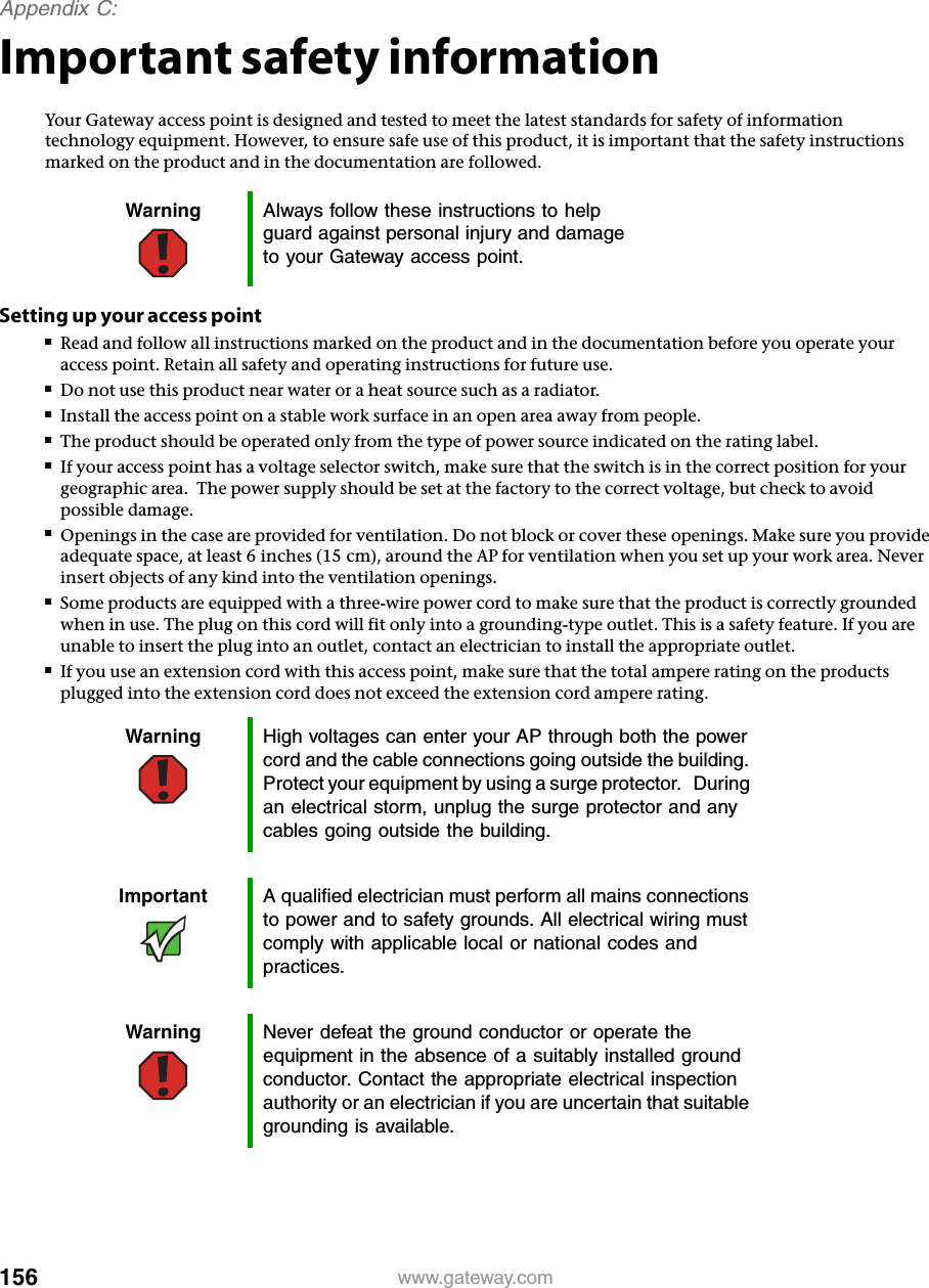 156Appendix C: www.gateway.comImportant safety informationYour Gateway access point is designed and tested to meet the latest standards for safety of information technology equipment. However, to ensure safe use of this product, it is important that the safety instructions marked on the product and in the documentation are followed.Setting up your access point■Read and follow all instructions marked on the product and in the documentation before you operate your access point. Retain all safety and operating instructions for future use.■Do not use this product near water or a heat source such as a radiator.■Install the access point on a stable work surface in an open area away from people.■The product should be operated only from the type of power source indicated on the rating label.■If your access point has a voltage selector switch, make sure that the switch is in the correct position for your geographic area.  The power supply should be set at the factory to the correct voltage, but check to avoid possible damage.■Openings in the case are provided for ventilation. Do not block or cover these openings. Make sure you provide adequate space, at least 6 inches (15 cm), around the AP for ventilation when you set up your work area. Never insert objects of any kind into the ventilation openings.■Some products are equipped with a three-wire power cord to make sure that the product is correctly grounded when in use. The plug on this cord will fit only into a grounding-type outlet. This is a safety feature. If you are unable to insert the plug into an outlet, contact an electrician to install the appropriate outlet.■If you use an extension cord with this access point, make sure that the total ampere rating on the products plugged into the extension cord does not exceed the extension cord ampere rating.Warning Always follow these instructions to help guard against personal injury and damage to your Gateway access point.Warning High voltages can enter your AP through both the power cord and the cable connections going outside the building. Protect your equipment by using a surge protector.   During an electrical storm, unplug the surge protector and any cables going outside the building.Important A qualified electrician must perform all mains connections to power and to safety grounds. All electrical wiring must comply with applicable local or national codes and practices.Warning Never defeat the ground conductor or operate the equipment in the absence of a suitably installed ground conductor. Contact the appropriate electrical inspection authority or an electrician if you are uncertain that suitable grounding is available.