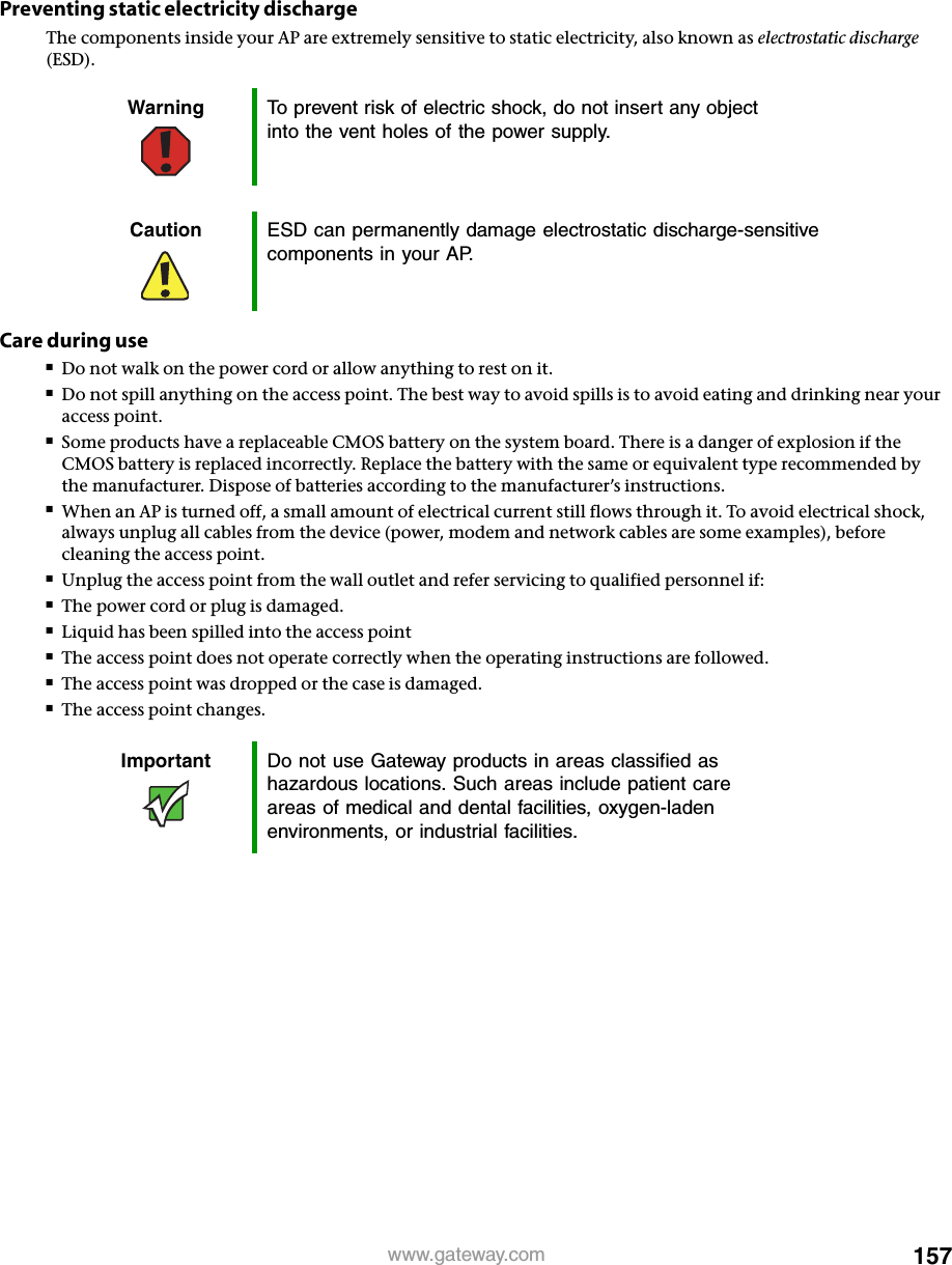 157www.gateway.comPreventing static electricity dischargeThe components inside your AP are extremely sensitive to static electricity, also known as electrostatic discharge (ESD).Care during use■Do not walk on the power cord or allow anything to rest on it.■Do not spill anything on the access point. The best way to avoid spills is to avoid eating and drinking near your access point.■Some products have a replaceable CMOS battery on the system board. There is a danger of explosion if the CMOS battery is replaced incorrectly. Replace the battery with the same or equivalent type recommended by the manufacturer. Dispose of batteries according to the manufacturer’s instructions.■When an AP is turned off, a small amount of electrical current still flows through it. To avoid electrical shock, always unplug all cables from the device (power, modem and network cables are some examples), before cleaning the access point.■Unplug the access point from the wall outlet and refer servicing to qualified personnel if:■The power cord or plug is damaged.■Liquid has been spilled into the access point■The access point does not operate correctly when the operating instructions are followed.■The access point was dropped or the case is damaged.■The access point changes.Warning To prevent risk of electric shock, do not insert any object into the vent holes of the power supply.Caution ESD can permanently damage electrostatic discharge-sensitive components in your AP.Important Do not use Gateway products in areas classified as hazardous locations. Such areas include patient care areas of medical and dental facilities, oxygen-laden environments, or industrial facilities.