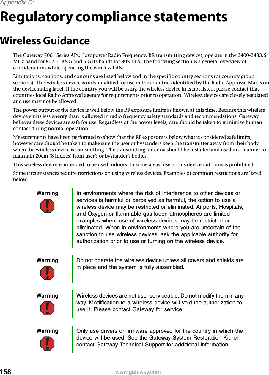 158Appendix C: www.gateway.comRegulatory compliance statementsWireless GuidanceThe Gateway 7001 Series APs, (low power Radio Frequency, RF, transmitting device), operate in the 2400-2483.5 MHz band for 802.11B&amp;G and 5 GHz bands for 802.11A. The following section is a general overview of considerations while operating the wireless LAN.Limitations, cautions, and concerns are listed below and in the specific country sections (or country group sections). This wireless device is only qualified for use in the countries identified by the Radio Approval Marks on the device rating label. If the country you will be using the wireless device in is not listed, please contact that countries local Radio Approval agency for requirements prior to operation. Wireless devices are closely regulated and use may not be allowed.The power output of the device is well below the RF exposure limits as known at this time. Because this wireless device emits less energy than is allowed in radio frequency safety standards and recommendations, Gateway believes these devices are safe for use. Regardless of the power levels, care should be taken to minimize human contact during normal operation.Measurements have been performed to show that the RF exposure is below what is considered safe limits; however care should be taken to make sure the user or bystanders keep the transmitter away from their body when the wireless device is transmitting. The transmitting antenna should be installed and used in a manner to maintain 20cm (8 inches) from user’s or bystander’s bodies.This wireless device is intended to be used indoors. In some areas, use of this device outdoors is prohibited.Some circumstances require restrictions on using wireless devices. Examples of common restrictions are listed below:Warning In environments where the risk of interference to other devices or services is harmful or perceived as harmful, the option to use a wireless device may be restricted or eliminated. Airports, Hospitals, and Oxygen or flammable gas laden atmospheres are limited examples where use of wireless devices may be restricted or eliminated. When in environments where you are uncertain of the sanction to use wireless devices, ask the applicable authority for authorization prior to use or turning on the wireless device.Warning Do not operate the wireless device unless all covers and shields are in place and the system is fully assembled.Warning Wireless devices are not user serviceable. Do not modify them in any way. Modification to a wireless device will void the authorization to use it. Please contact Gateway for service.Warning Only use drivers or firmware approved for the country in which the device will be used. See the Gateway System Restoration Kit, or contact Gateway Technical Support for additional information.