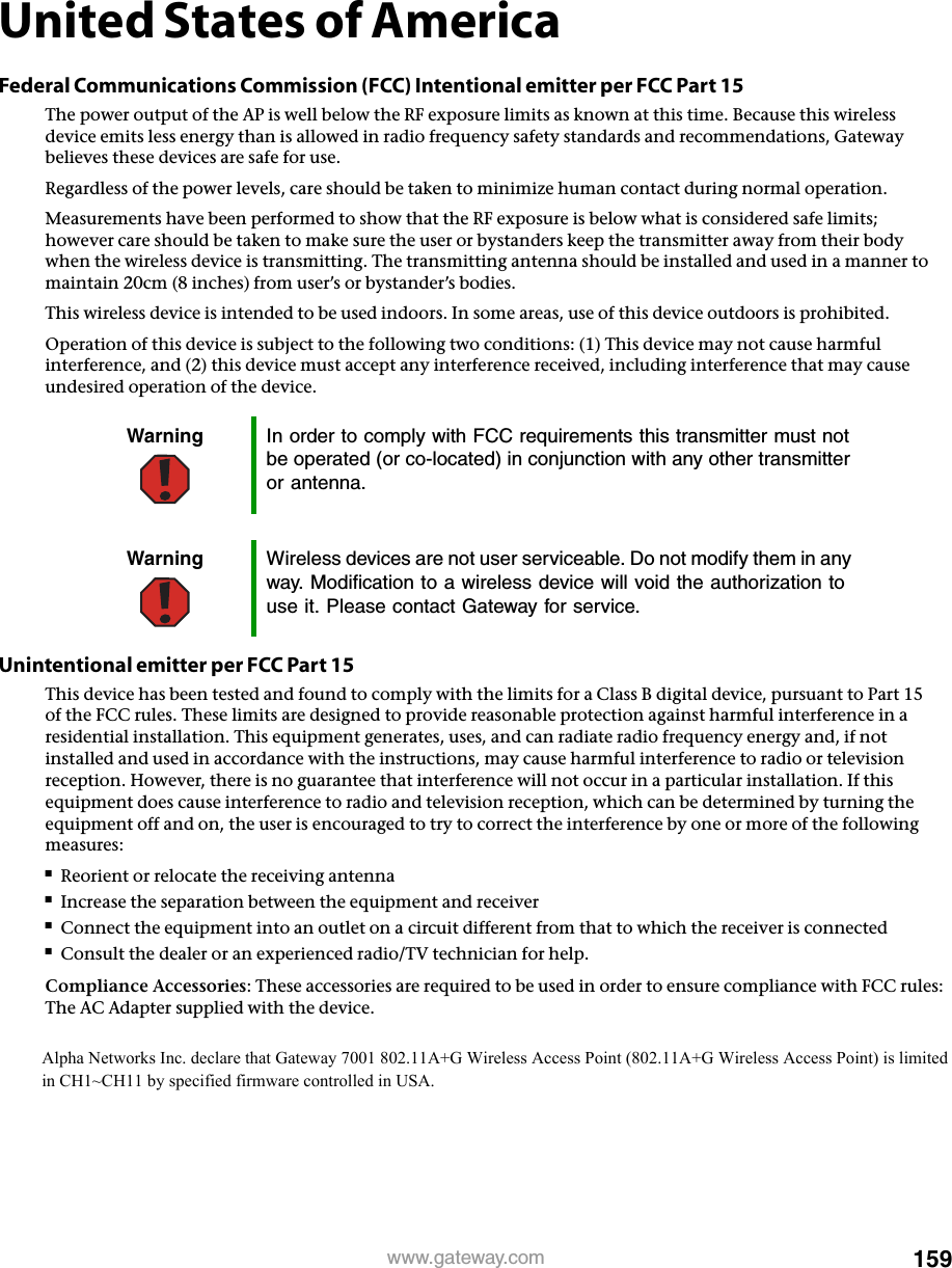 159www.gateway.comUnited States of AmericaFederal Communications Commission (FCC) Intentional emitter per FCC Part 15The power output of the AP is well below the RF exposure limits as known at this time. Because this wireless device emits less energy than is allowed in radio frequency safety standards and recommendations, Gateway believes these devices are safe for use.Regardless of the power levels, care should be taken to minimize human contact during normal operation.Measurements have been performed to show that the RF exposure is below what is considered safe limits; however care should be taken to make sure the user or bystanders keep the transmitter away from their body when the wireless device is transmitting. The transmitting antenna should be installed and used in a manner to maintain 20cm (8 inches) from user’s or bystander’s bodies.This wireless device is intended to be used indoors. In some areas, use of this device outdoors is prohibited.Operation of this device is subject to the following two conditions: (1) This device may not cause harmful interference, and (2) this device must accept any interference received, including interference that may cause undesired operation of the device.Unintentional emitter per FCC Part 15This device has been tested and found to comply with the limits for a Class B digital device, pursuant to Part 15 of the FCC rules. These limits are designed to provide reasonable protection against harmful interference in a residential installation. This equipment generates, uses, and can radiate radio frequency energy and, if not installed and used in accordance with the instructions, may cause harmful interference to radio or television reception. However, there is no guarantee that interference will not occur in a particular installation. If this equipment does cause interference to radio and television reception, which can be determined by turning the equipment off and on, the user is encouraged to try to correct the interference by one or more of the following measures:■Reorient or relocate the receiving antenna■Increase the separation between the equipment and receiver■Connect the equipment into an outlet on a circuit different from that to which the receiver is connected■Consult the dealer or an experienced radio/TV technician for help.Compliance Accessories: These accessories are required to be used in order to ensure compliance with FCC rules: The AC Adapter supplied with the device.Warning In order to comply with FCC requirements this transmitter must not be operated (or co-located) in conjunction with any other transmitter or antenna. Warning Wireless devices are not user serviceable. Do not modify them in any way. Modification to a wireless device will void the authorization to use it. Please contact Gateway for service.Alpha Networks Inc. declare that Gateway 7001 802.11A+G Wireless Access Point (802.11A+G Wireless Access Point) is limited in CH1~CH11 by specified firmware controlled in USA.