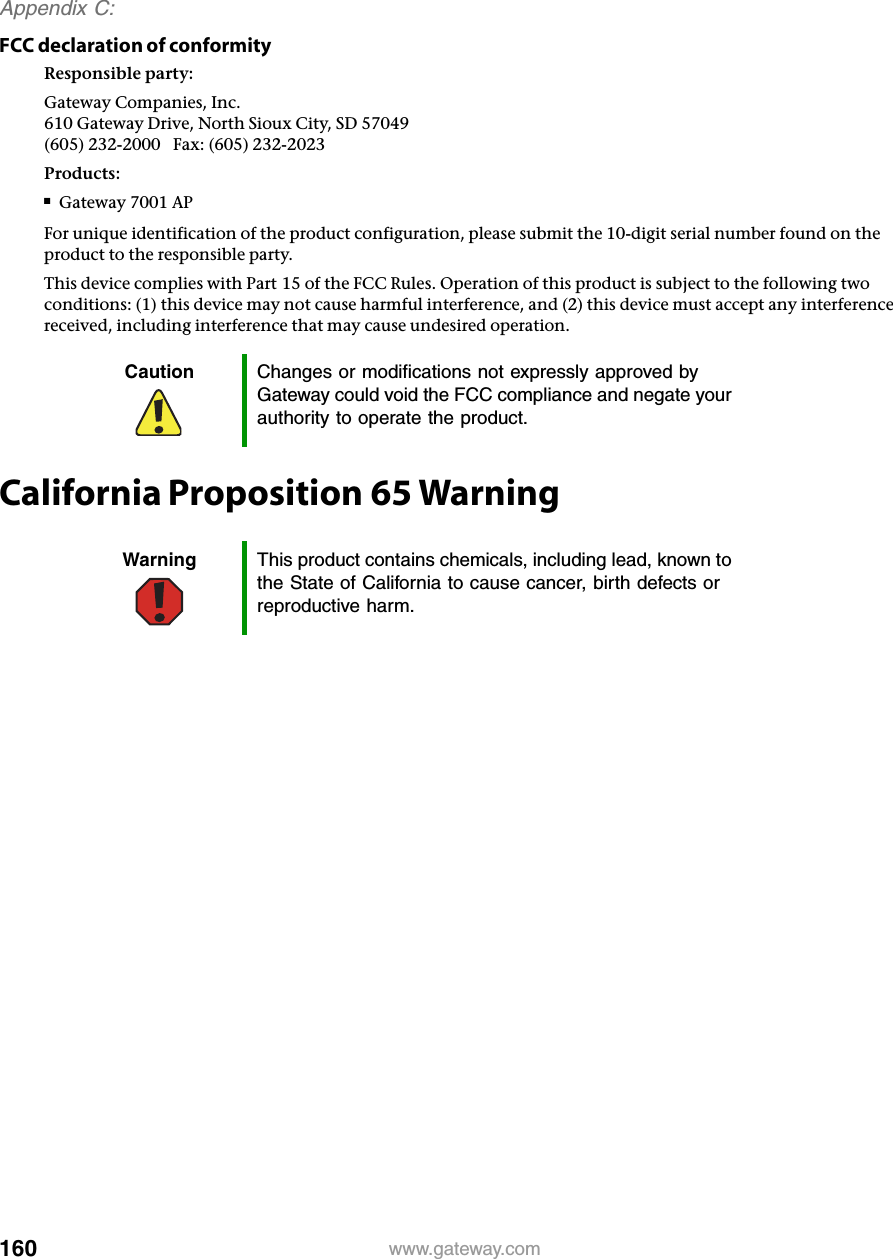 160Appendix C: www.gateway.comFCC declaration of conformityResponsible party:Gateway Companies, Inc.610 Gateway Drive, North Sioux City, SD 57049(605) 232-2000   Fax: (605) 232-2023Products:■Gateway 7001 APFor unique identification of the product configuration, please submit the 10-digit serial number found on the product to the responsible party.This device complies with Part 15 of the FCC Rules. Operation of this product is subject to the following two conditions: (1) this device may not cause harmful interference, and (2) this device must accept any interference received, including interference that may cause undesired operation.California Proposition 65 WarningCaution Changes or modifications not expressly approved by Gateway could void the FCC compliance and negate your authority to operate the product.Warning This product contains chemicals, including lead, known to the State of California to cause cancer, birth defects or reproductive harm.