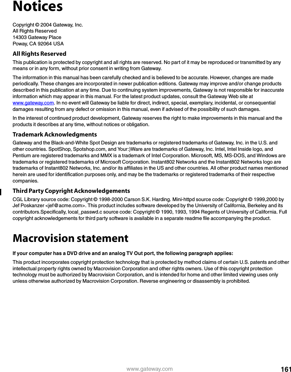 161www.gateway.comNoticesCopyright © 2004 Gateway, Inc.All Rights Reserved14303 Gateway PlacePoway, CA 92064 USAAll Rights ReservedThis publication is protected by copyright and all rights are reserved. No part of it may be reproduced or transmitted by any means or in any form, without prior consent in writing from Gateway.The information in this manual has been carefully checked and is believed to be accurate. However, changes are made periodically. These changes are incorporated in newer publication editions. Gateway may improve and/or change products described in this publication at any time. Due to continuing system improvements, Gateway is not responsible for inaccurate information which may appear in this manual. For the latest product updates, consult the Gateway Web site at www.gateway.com. In no event will Gateway be liable for direct, indirect, special, exemplary, incidental, or consequential damages resulting from any defect or omission in this manual, even if advised of the possibility of such damages.In the interest of continued product development, Gateway reserves the right to make improvements in this manual and the products it describes at any time, without notices or obligation.Trademark AcknowledgmentsGateway and the Black-and-White Spot Design are trademarks or registered trademarks of Gateway, Inc. in the U.S. and other countries. SpotShop, Spotshop.com, and Your:)Ware are trademarks of Gateway, Inc. Intel, Intel Inside logo, and Pentium are registered trademarks and MMX is a trademark of Intel Corporation. Microsoft, MS, MS-DOS, and Windows are trademarks or registered trademarks of Microsoft Corporation. Instant802 Networks and the Instant802 Networks logo are trademarks of Instant802 Networks, Inc. and/or its affiliates in the US and other countries. All other product names mentioned herein are used for identification purposes only, and may be the trademarks or registered trademarks of their respective companies.Third Party Copyright AcknowledgementsCGL Library source code: Copyright © 1998-2000 Carson S.K. Harding. Mini-httpd source code: Copyright © 1999,2000 by Jef Poskanzer &lt;jef@acme.com&gt;. This product includes software developed by the University of California, Berkeley and its contributors.Specifically, local_passwd.c source code: Copyright © 1990, 1993, 1994 Regents of University of California. Full copyright acknowledgements for third party software is available in a separate readme file accompanying the product.Macrovision statementIf your computer has a DVD drive and an analog TV Out port, the following paragraph applies:This product incorporates copyright protection technology that is protected by method claims of certain U.S. patents and other intellectual property rights owned by Macrovision Corporation and other rights owners. Use of this copyright protection technology must be authorized by Macrovision Corporation, and is intended for home and other limited viewing uses only unless otherwise authorized by Macrovision Corporation. Reverse engineering or disassembly is prohibited.