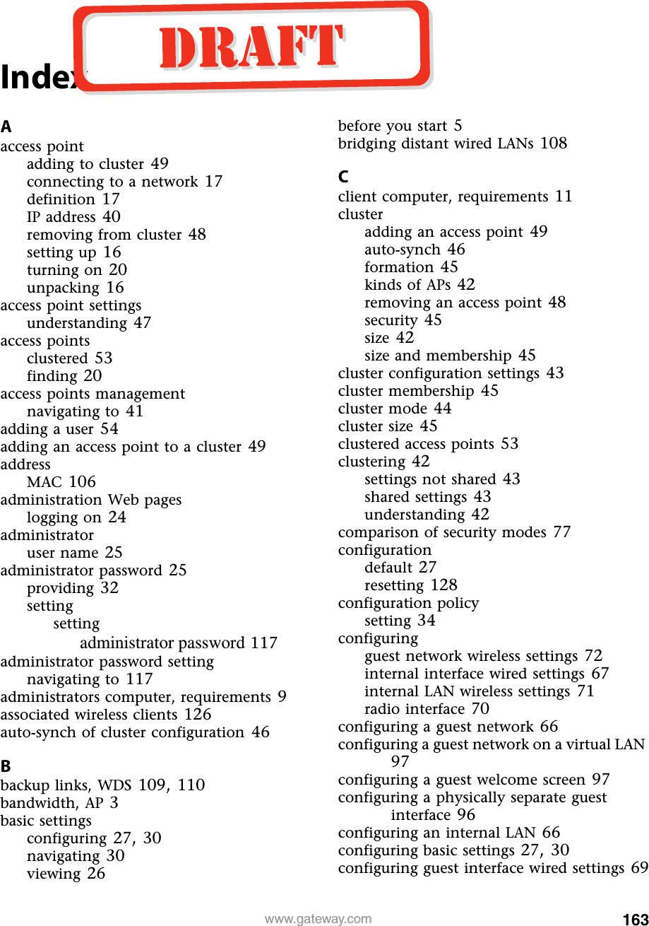 163www.gateway.comIndexAaccess pointadding to cluster 49connecting to a network 17definition 17IP address 40removing from cluster 48setting up 16turning on 20unpacking 16access point settingsunderstanding 47access pointsclustered 53finding 20access points managementnavigating to 41adding a user 54adding an access point to a cluster 49addressMAC 106administration Web pageslogging on 24administratoruser name 25administrator password 25providing 32settingsettingadministrator password 117administrator password settingnavigating to 117administrators computer, requirements 9associated wireless clients 126auto-synch of cluster configuration 46Bbackup links, WDS 109, 110bandwidth, AP 3basic settingsconfiguring 27, 30navigating 30viewing 26before you start 5bridging distant wired LANs 108Cclient computer, requirements 11clusteradding an access point 49auto-synch 46formation 45kinds of APs 42removing an access point 48security 45size 42size and membership 45cluster configuration settings 43cluster membership 45cluster mode 44cluster size 45clustered access points 53clustering 42settings not shared 43shared settings 43understanding 42comparison of security modes 77configurationdefault 27resetting 128configuration policysetting 34configuringguest network wireless settings 72internal interface wired settings 67internal LAN wireless settings 71radio interface 70configuring a guest network 66configuring a guest network on a virtual LAN 97configuring a guest welcome screen 97configuring a physically separate guest interface 96configuring an internal LAN 66configuring basic settings 27, 30configuring guest interface wired settings 69