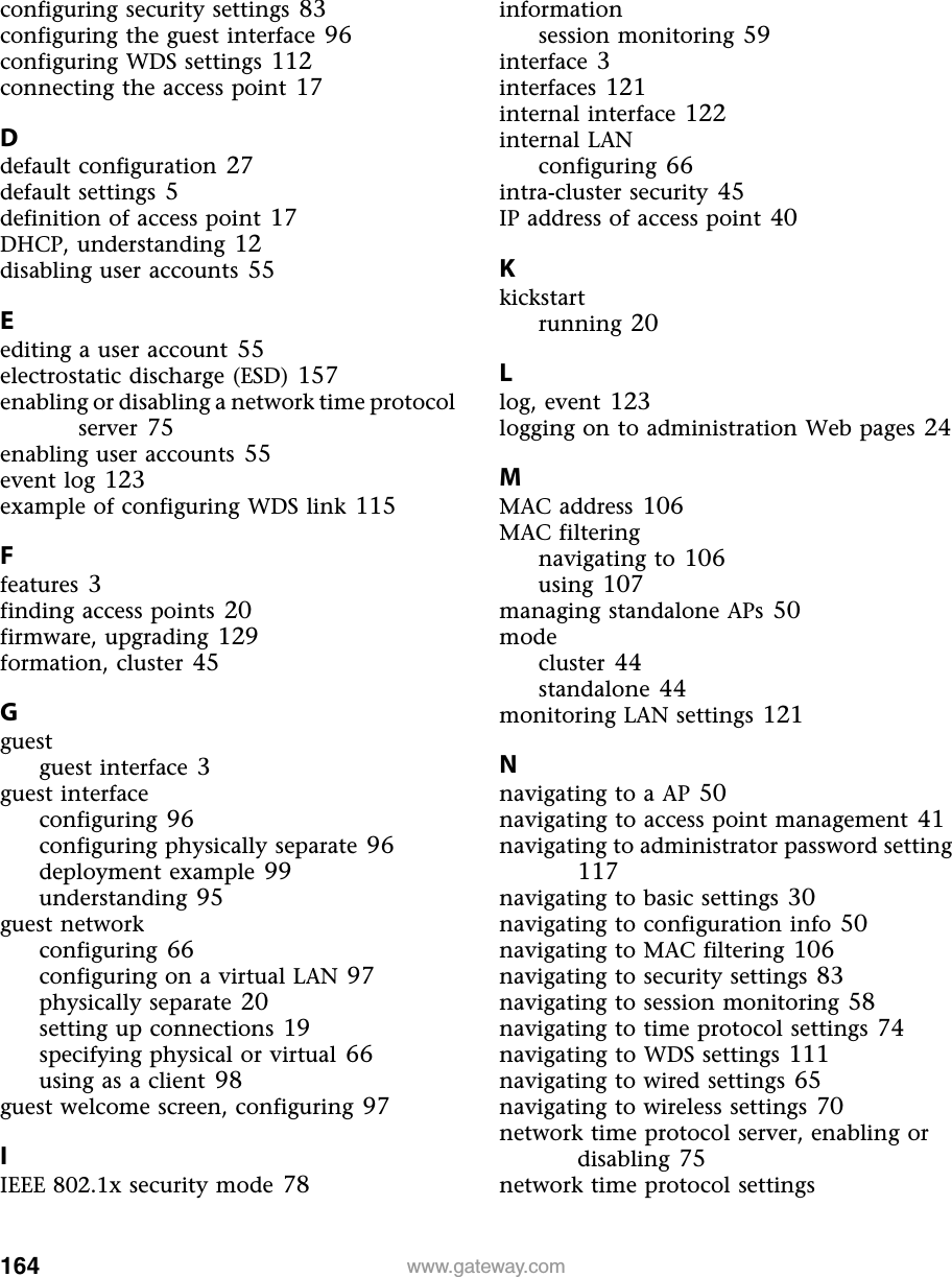 164 www.gateway.comconfiguring security settings 83configuring the guest interface 96configuring WDS settings 112connecting the access point 17Ddefault configuration 27default settings 5definition of access point 17DHCP, understanding 12disabling user accounts 55Eediting a user account 55electrostatic discharge (ESD) 157enabling or disabling a network time protocol server 75enabling user accounts 55event log 123example of configuring WDS link 115Ffeatures 3finding access points 20firmware, upgrading 129formation, cluster 45Gguestguest interface 3guest interfaceconfiguring 96configuring physically separate 96deployment example 99understanding 95guest networkconfiguring 66configuring on a virtual LAN 97physically separate 20setting up connections 19specifying physical or virtual 66using as a client 98guest welcome screen, configuring 97IIEEE 802.1x security mode 78informationsession monitoring 59interface 3interfaces 121internal interface 122internal LANconfiguring 66intra-cluster security 45IP address of access point 40Kkickstartrunning 20Llog, event 123logging on to administration Web pages 24MMAC address 106MAC filteringnavigating to 106using 107managing standalone APs 50modecluster 44standalone 44monitoring LAN settings 121Nnavigating to a AP 50navigating to access point management 41navigating to administrator password setting 117navigating to basic settings 30navigating to configuration info 50navigating to MAC filtering 106navigating to security settings 83navigating to session monitoring 58navigating to time protocol settings 74navigating to WDS settings 111navigating to wired settings 65navigating to wireless settings 70network time protocol server, enabling or disabling 75network time protocol settings