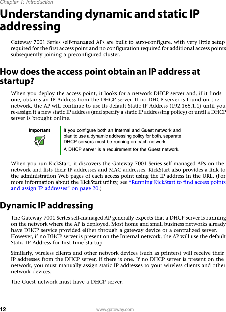 12Chapter 1: Introductionwww.gateway.comUnderstanding dynamic and static IP addressingGateway 7001 Series self-managed APs are built to auto-configure, with very little setup required for the first access point and no configuration required for additional access points subsequently joining a preconfigured cluster.How does the access point obtain an IP address at startup?When you deploy the access point, it looks for a network DHCP server and, if it finds one, obtains an IP Address from the DHCP server. If no DHCP server is found on the network, the AP will continue to use its default Static IP Address (192.168.1.1) until you re-assign it a new static IP address (and specify a static IP addressing policy) or until a DHCP server is brought online.When you run KickStart, it discovers the Gateway 7001 Series self-managed APs on the network and lists their IP addresses and MAC addresses. KickStart also provides a link to the administration Web pages of each access point using the IP address in the URL. (For more information about the KickStart utility, see “Running KickStart to find access points and assign IP addresses” on page 20.)Dynamic IP addressingThe Gateway 7001 Series self-managed AP generally expects that a DHCP server is running on the network where the AP is deployed. Most home and small business networks already have DHCP service provided either through a gateway device or a centralized server. However, if no DHCP server is present on the Internal network, the AP will use the default Static IP Address for first time startup.Similarly, wireless clients and other network devices (such as printers) will receive their IP addresses from the DHCP server, if there is one. If no DHCP server is present on the network, you must manually assign static IP addresses to your wireless clients and other network devices.The Guest network must have a DHCP server.Important If you configure both an Internal and Guest network and plan to use a dynamic addressing policy for both, separate DHCP servers must be running on each network.A DHCP server is a requirement for the Guest network.