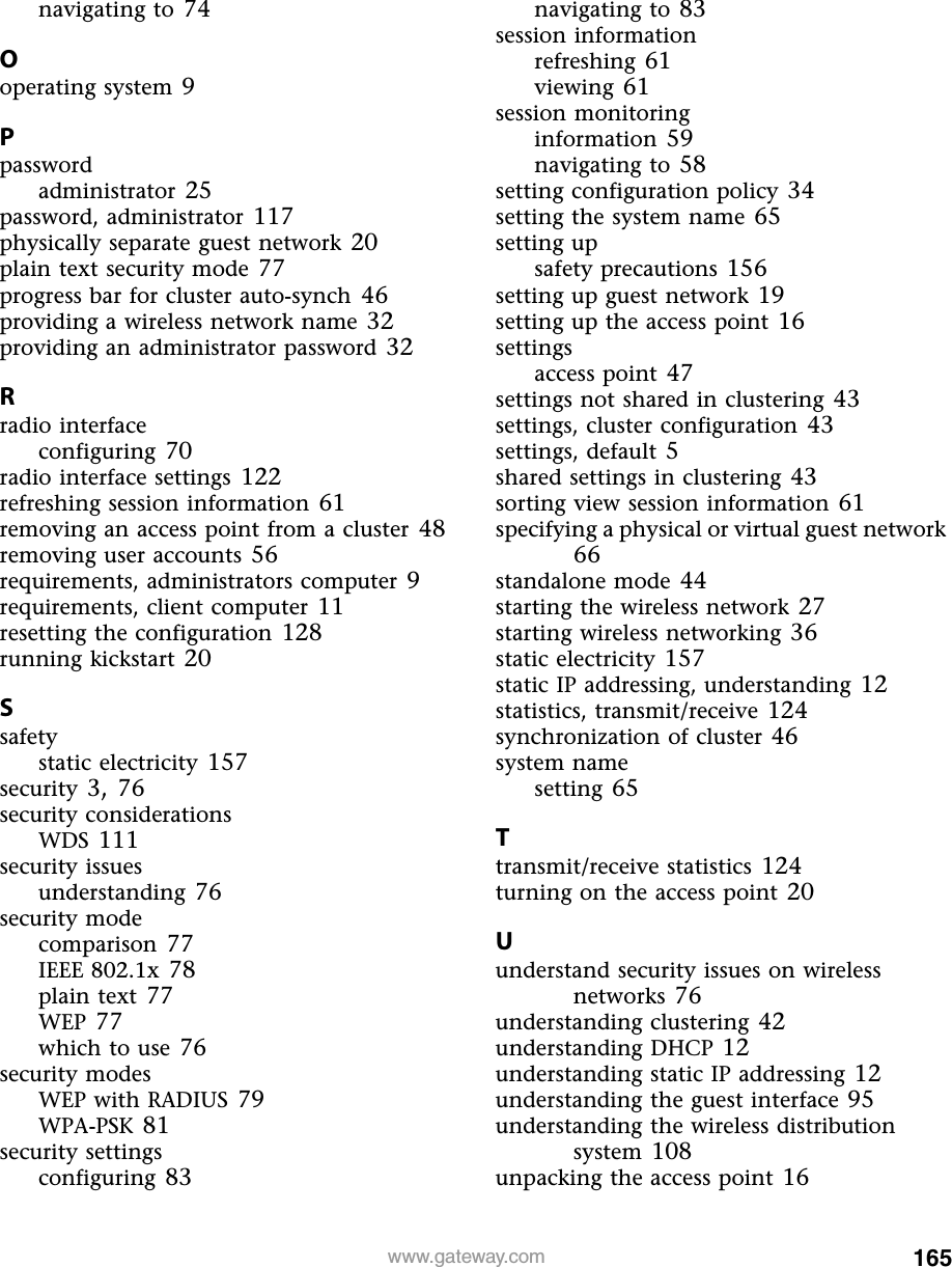 165www.gateway.comnavigating to 74Ooperating system 9Ppasswordadministrator 25password, administrator 117physically separate guest network 20plain text security mode 77progress bar for cluster auto-synch 46providing a wireless network name 32providing an administrator password 32Rradio interfaceconfiguring 70radio interface settings 122refreshing session information 61removing an access point from a cluster 48removing user accounts 56requirements, administrators computer 9requirements, client computer 11resetting the configuration 128running kickstart 20Ssafetystatic electricity 157security 3, 76security considerationsWDS 111security issuesunderstanding 76security modecomparison 77IEEE 802.1x 78plain text 77WEP 77which to use 76security modesWEP with RADIUS 79WPA-PSK 81security settingsconfiguring 83navigating to 83session informationrefreshing 61viewing 61session monitoringinformation 59navigating to 58setting configuration policy 34setting the system name 65setting upsafety precautions 156setting up guest network 19setting up the access point 16settingsaccess point 47settings not shared in clustering 43settings, cluster configuration 43settings, default 5shared settings in clustering 43sorting view session information 61specifying a physical or virtual guest network 66standalone mode 44starting the wireless network 27starting wireless networking 36static electricity 157static IP addressing, understanding 12statistics, transmit/receive 124synchronization of cluster 46system namesetting 65Ttransmit/receive statistics 124turning on the access point 20Uunderstand security issues on wireless networks 76understanding clustering 42understanding DHCP 12understanding static IP addressing 12understanding the guest interface 95understanding the wireless distribution system 108unpacking the access point 16