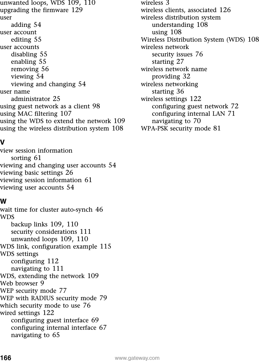 166 www.gateway.comunwanted loops, WDS 109, 110upgrading the firmware 129useradding 54user accountediting 55user accountsdisabling 55enabling 55removing 56viewing 54viewing and changing 54user nameadministrator 25using guest network as a client 98using MAC filtering 107using the WDS to extend the network 109using the wireless distribution system 108Vview session informationsorting 61viewing and changing user accounts 54viewing basic settings 26viewing session information 61viewing user accounts 54Wwait time for cluster auto-synch 46WDSbackup links 109, 110security considerations 111unwanted loops 109, 110WDS link, configuration example 115WDS settingsconfiguring 112navigating to 111WDS, extending the network 109Web browser 9WEP security mode 77WEP with RADIUS security mode 79which security mode to use 76wired settings 122configuring guest interface 69configuring internal interface 67navigating to 65wireless 3wireless clients, associated 126wireless distribution systemunderstanding 108using 108Wireless Distribution System (WDS) 108wireless networksecurity issues 76starting 27wireless network nameproviding 32wireless networkingstarting 36wireless settings 122configuring guest network 72configuring internal LAN 71navigating to 70WPA-PSK security mode 81