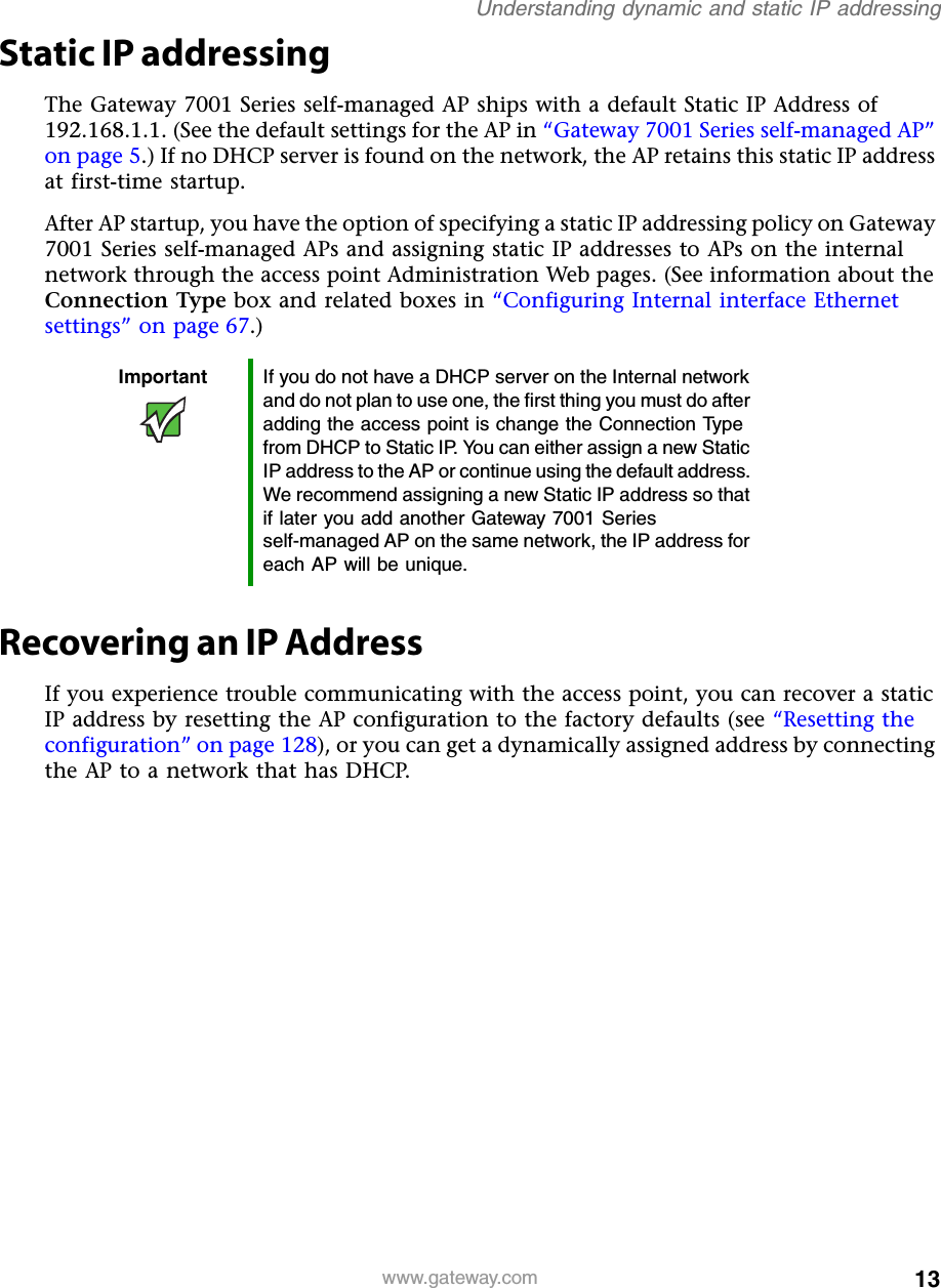 13Understanding dynamic and static IP addressingwww.gateway.comStatic IP addressingThe Gateway 7001 Series self-managed AP ships with a default Static IP Address of 192.168.1.1. (See the default settings for the AP in “Gateway 7001 Series self-managed AP” on page 5.) If no DHCP server is found on the network, the AP retains this static IP address at first-time startup.After AP startup, you have the option of specifying a static IP addressing policy on Gateway 7001 Series self-managed APs and assigning static IP addresses to APs on the internal network through the access point Administration Web pages. (See information about the Connection Type box and related boxes in “Configuring Internal interface Ethernet settings” on page 67.)Recovering an IP AddressIf you experience trouble communicating with the access point, you can recover a static IP address by resetting the AP configuration to the factory defaults (see “Resetting the configuration” on page 128), or you can get a dynamically assigned address by connecting the AP to a network that has DHCP.Important If you do not have a DHCP server on the Internal network and do not plan to use one, the first thing you must do after adding the access point is change the Connection Type from DHCP to Static IP. You can either assign a new Static IP address to the AP or continue using the default address. We recommend assigning a new Static IP address so that if later you add another Gateway 7001 Series self-managed AP on the same network, the IP address for each AP will be unique.