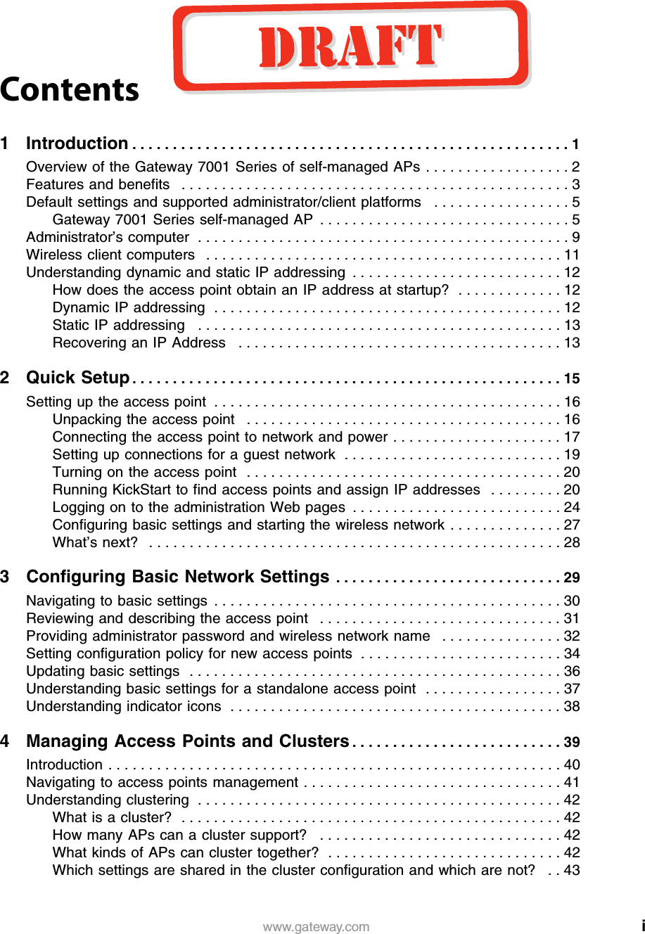 iwww.gateway.comContents1 Introduction . . . . . . . . . . . . . . . . . . . . . . . . . . . . . . . . . . . . . . . . . . . . . . . . . . . . . . 1Overview of the Gateway 7001 Series of self-managed APs . . . . . . . . . . . . . . . . . . 2Features and benefits   . . . . . . . . . . . . . . . . . . . . . . . . . . . . . . . . . . . . . . . . . . . . . . . . 3Default settings and supported administrator/client platforms   . . . . . . . . . . . . . . . . . 5Gateway 7001 Series self-managed AP  . . . . . . . . . . . . . . . . . . . . . . . . . . . . . . . 5Administrator’s computer  . . . . . . . . . . . . . . . . . . . . . . . . . . . . . . . . . . . . . . . . . . . . . . 9Wireless client computers   . . . . . . . . . . . . . . . . . . . . . . . . . . . . . . . . . . . . . . . . . . . . 11Understanding dynamic and static IP addressing  . . . . . . . . . . . . . . . . . . . . . . . . . . 12How does the access point obtain an IP address at startup?  . . . . . . . . . . . . . 12Dynamic IP addressing  . . . . . . . . . . . . . . . . . . . . . . . . . . . . . . . . . . . . . . . . . . . 12Static IP addressing   . . . . . . . . . . . . . . . . . . . . . . . . . . . . . . . . . . . . . . . . . . . . . 13Recovering an IP Address   . . . . . . . . . . . . . . . . . . . . . . . . . . . . . . . . . . . . . . . . 132 Quick Setup . . . . . . . . . . . . . . . . . . . . . . . . . . . . . . . . . . . . . . . . . . . . . . . . . . . . . 15Setting up the access point  . . . . . . . . . . . . . . . . . . . . . . . . . . . . . . . . . . . . . . . . . . . 16Unpacking the access point   . . . . . . . . . . . . . . . . . . . . . . . . . . . . . . . . . . . . . . . 16Connecting the access point to network and power . . . . . . . . . . . . . . . . . . . . . 17Setting up connections for a guest network  . . . . . . . . . . . . . . . . . . . . . . . . . . . 19Turning on the access point   . . . . . . . . . . . . . . . . . . . . . . . . . . . . . . . . . . . . . . . 20Running KickStart to find access points and assign IP addresses  . . . . . . . . . 20Logging on to the administration Web pages  . . . . . . . . . . . . . . . . . . . . . . . . . . 24Configuring basic settings and starting the wireless network . . . . . . . . . . . . . . 27What’s next?   . . . . . . . . . . . . . . . . . . . . . . . . . . . . . . . . . . . . . . . . . . . . . . . . . . . 283 Configuring Basic Network Settings  . . . . . . . . . . . . . . . . . . . . . . . . . . . . 29Navigating to basic settings  . . . . . . . . . . . . . . . . . . . . . . . . . . . . . . . . . . . . . . . . . . . 30Reviewing and describing the access point   . . . . . . . . . . . . . . . . . . . . . . . . . . . . . . 31Providing administrator password and wireless network name   . . . . . . . . . . . . . . . 32Setting configuration policy for new access points  . . . . . . . . . . . . . . . . . . . . . . . . . 34Updating basic settings   . . . . . . . . . . . . . . . . . . . . . . . . . . . . . . . . . . . . . . . . . . . . . . 36Understanding basic settings for a standalone access point   . . . . . . . . . . . . . . . . . 37Understanding indicator icons  . . . . . . . . . . . . . . . . . . . . . . . . . . . . . . . . . . . . . . . . . 384 Managing Access Points and Clusters . . . . . . . . . . . . . . . . . . . . . . . . . . 39Introduction . . . . . . . . . . . . . . . . . . . . . . . . . . . . . . . . . . . . . . . . . . . . . . . . . . . . . . . . 40Navigating to access points management . . . . . . . . . . . . . . . . . . . . . . . . . . . . . . . . 41Understanding clustering  . . . . . . . . . . . . . . . . . . . . . . . . . . . . . . . . . . . . . . . . . . . . . 42What is a cluster?  . . . . . . . . . . . . . . . . . . . . . . . . . . . . . . . . . . . . . . . . . . . . . . . 42How many APs can a cluster support?   . . . . . . . . . . . . . . . . . . . . . . . . . . . . . . 42What kinds of APs can cluster together?  . . . . . . . . . . . . . . . . . . . . . . . . . . . . . 42Which settings are shared in the cluster configuration and which are not?   . . 43