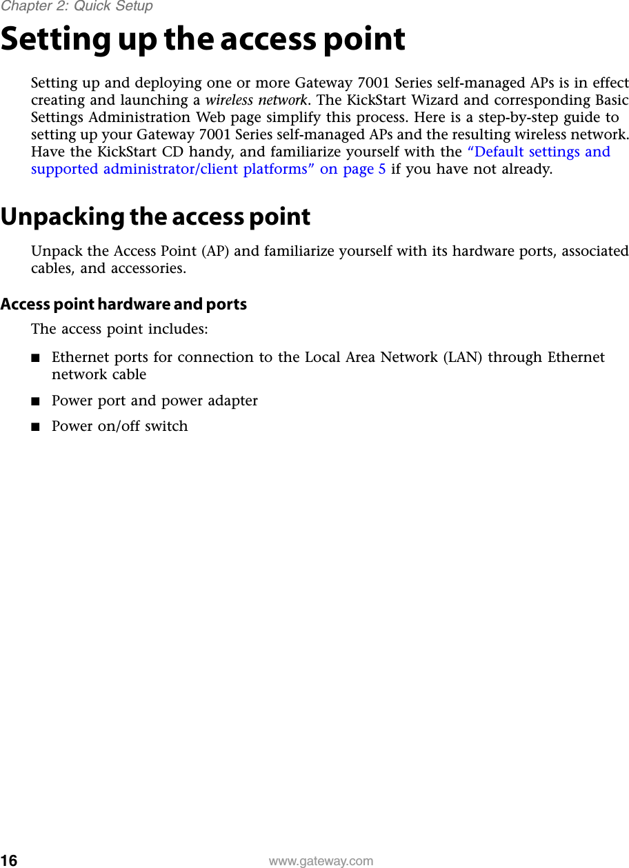 16Chapter 2: Quick Setupwww.gateway.comSetting up the access pointSetting up and deploying one or more Gateway 7001 Series self-managed APs is in effect creating and launching a wireless network. The KickStart Wizard and corresponding Basic Settings Administration Web page simplify this process. Here is a step-by-step guide to setting up your Gateway 7001 Series self-managed APs and the resulting wireless network. Have the KickStart CD handy, and familiarize yourself with the “Default settings and supported administrator/client platforms” on page 5 if you have not already.Unpacking the access pointUnpack the Access Point (AP) and familiarize yourself with its hardware ports, associated cables, and accessories.Access point hardware and portsThe access point includes:■Ethernet ports for connection to the Local Area Network (LAN) through Ethernet network cable■Power port and power adapter■Power on/off switch