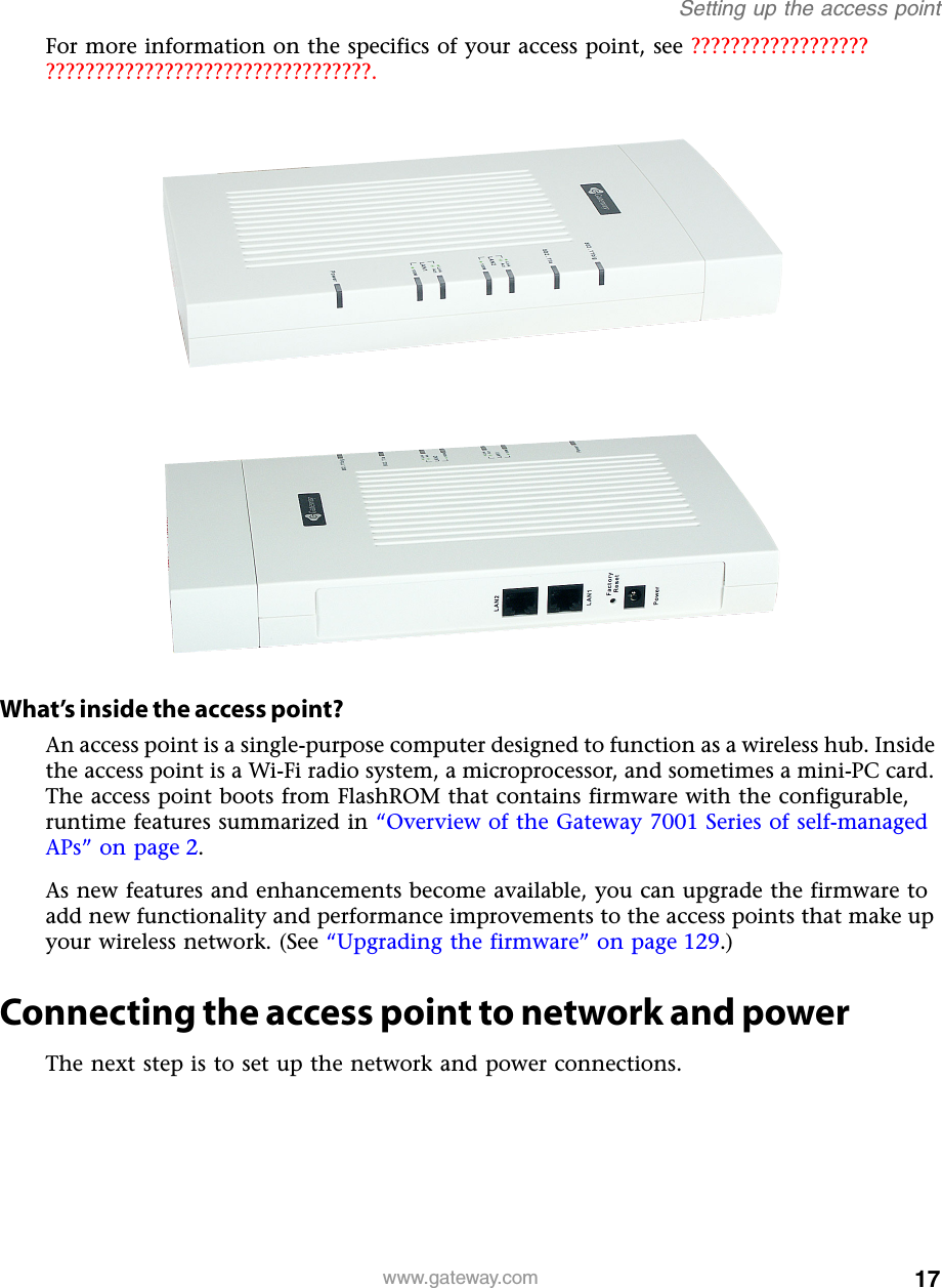 17Setting up the access pointwww.gateway.comFor more information on the specifics of your access point, see ?????????????????? ?????????????????????????????????.What’s inside the access point?An access point is a single-purpose computer designed to function as a wireless hub. Inside the access point is a Wi-Fi radio system, a microprocessor, and sometimes a mini-PC card. The access point boots from FlashROM that contains firmware with the configurable, runtime features summarized in “Overview of the Gateway 7001 Series of self-managed APs” on page 2.As new features and enhancements become available, you can upgrade the firmware to add new functionality and performance improvements to the access points that make up your wireless network. (See “Upgrading the firmware” on page 129.)Connecting the access point to network and powerThe next step is to set up the network and power connections.