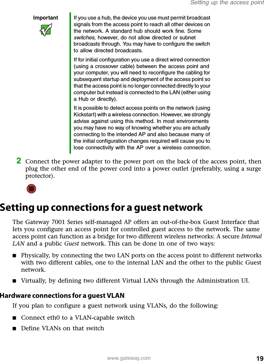 19Setting up the access pointwww.gateway.com2Connect the power adapter to the power port on the back of the access point, then plug the other end of the power cord into a power outlet (preferably, using a surge protector).Setting up connections for a guest networkThe Gateway 7001 Series self-managed AP offers an out-of-the-box Guest Interface that lets you configure an access point for controlled guest access to the network. The same access point can function as a bridge for two different wireless networks: A secure Internal LAN and a public Guest network. This can be done in one of two ways: ■Physically, by connecting the two LAN ports on the access point to different networks with two different cables, one to the internal LAN and the other to the public Guest network.■Virtually, by defining two different Virtual LANs through the Administration UI.Hardware connections for a guest VLANIf you plan to configure a guest network using VLANs, do the following:■Connect eth0 to a VLAN-capable switch■Define VLANs on that switchImportant If you use a hub, the device you use must permit broadcast signals from the access point to reach all other devices on the network. A standard hub should work fine. Some switches, however, do not allow directed or subnet broadcasts through. You may have to configure the switch to allow directed broadcasts.If for initial configuration you use a direct wired connection (using a crossover cable) between the access point and your computer, you will need to reconfigure the cabling for subsequent startup and deployment of the access point so that the access point is no longer connected directly to your computer but instead is connected to the LAN (either using a Hub or directly).It is possible to detect access points on the network (using Kickstart) with a wireless connection. However, we strongly advise against using this method. In most environments you may have no way of knowing whether you are actually connecting to the intended AP and also because many of the initial configuration changes required will cause you to lose connectivity with the AP over a wireless connection.