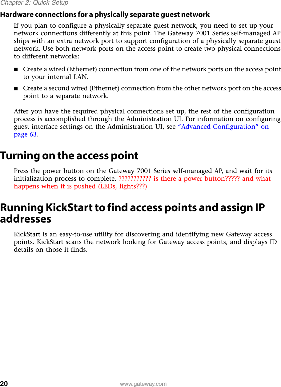 20Chapter 2: Quick Setupwww.gateway.comHardware connections for a physically separate guest networkIf you plan to configure a physically separate guest network, you need to set up your network connections differently at this point. The Gateway 7001 Series self-managed AP ships with an extra network port to support configuration of a physically separate guest network. Use both network ports on the access point to create two physical connections to different networks:■Create a wired (Ethernet) connection from one of the network ports on the access point to your internal LAN.■Create a second wired (Ethernet) connection from the other network port on the access point to a separate network.After you have the required physical connections set up, the rest of the configuration process is accomplished through the Administration UI. For information on configuring guest interface settings on the Administration UI, see “Advanced Configuration” on page 63.Turning on the access pointPress the power button on the Gateway 7001 Series self-managed AP, and wait for its initialization process to complete. ??????????? is there a power button????? and what happens when it is pushed (LEDs, lights???)Running KickStart to find access points and assign IP addressesKickStart is an easy-to-use utility for discovering and identifying new Gateway access points. KickStart scans the network looking for Gateway access points, and displays ID details on those it finds.