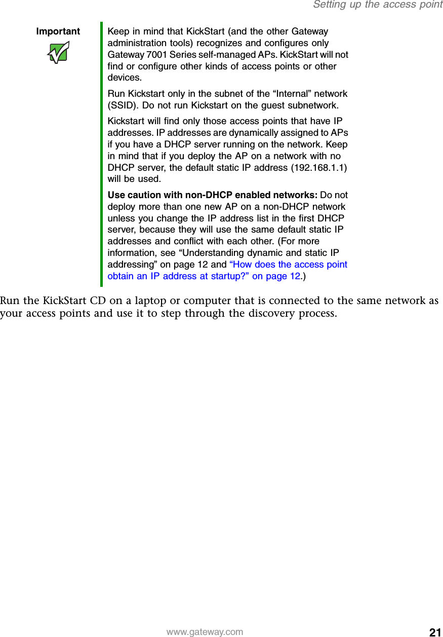 21Setting up the access pointwww.gateway.comRun the KickStart CD on a laptop or computer that is connected to the same network as your access points and use it to step through the discovery process.Important Keep in mind that KickStart (and the other Gateway administration tools) recognizes and configures only Gateway 7001 Series self-managed APs. KickStart will not find or configure other kinds of access points or other devices.Run Kickstart only in the subnet of the “Internal” network (SSID). Do not run Kickstart on the guest subnetwork.Kickstart will find only those access points that have IP addresses. IP addresses are dynamically assigned to APs if you have a DHCP server running on the network. Keep in mind that if you deploy the AP on a network with no DHCP server, the default static IP address (192.168.1.1) will be used.Use caution with non-DHCP enabled networks: Do not deploy more than one new AP on a non-DHCP network unless you change the IP address list in the first DHCP server, because they will use the same default static IP addresses and conflict with each other. (For more information, see “Understanding dynamic and static IP addressing” on page 12 and “How does the access point obtain an IP address at startup?” on page 12.)