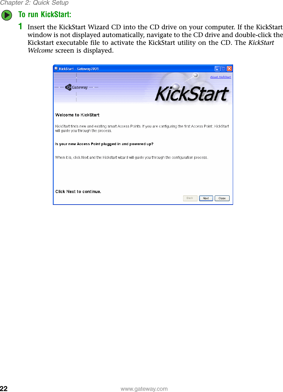 22Chapter 2: Quick Setupwww.gateway.comTo run KickStart:1Insert the KickStart Wizard CD into the CD drive on your computer. If the KickStart window is not displayed automatically, navigate to the CD drive and double-click the Kickstart executable file to activate the KickStart utility on the CD. The KickStart Welcome screen is displayed.