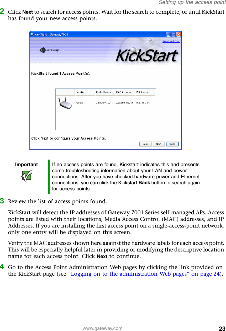 23Setting up the access pointwww.gateway.com2Click Next to search for access points. Wait for the search to complete, or until KickStart has found your new access points.3Review the list of access points found.KickStart will detect the IP addresses of Gateway 7001 Series self-managed APs. Access points are listed with their locations, Media Access Control (MAC) addresses, and IP Addresses. If you are installing the first access point on a single-access-point network, only one entry will be displayed on this screen.Verify the MAC addresses shown here against the hardware labels for each access point. This will be especially helpful later in providing or modifying the descriptive location name for each access point. Click Next to continue.4Go to the Access Point Administration Web pages by clicking the link provided on the KickStart page (see “Logging on to the administration Web pages” on page 24).Important If no access points are found, Kickstart indicates this and presents some troubleshooting information about your LAN and power connections. After you have checked hardware power and Ethernet connections, you can click the Kickstart Back button to search again for access points.