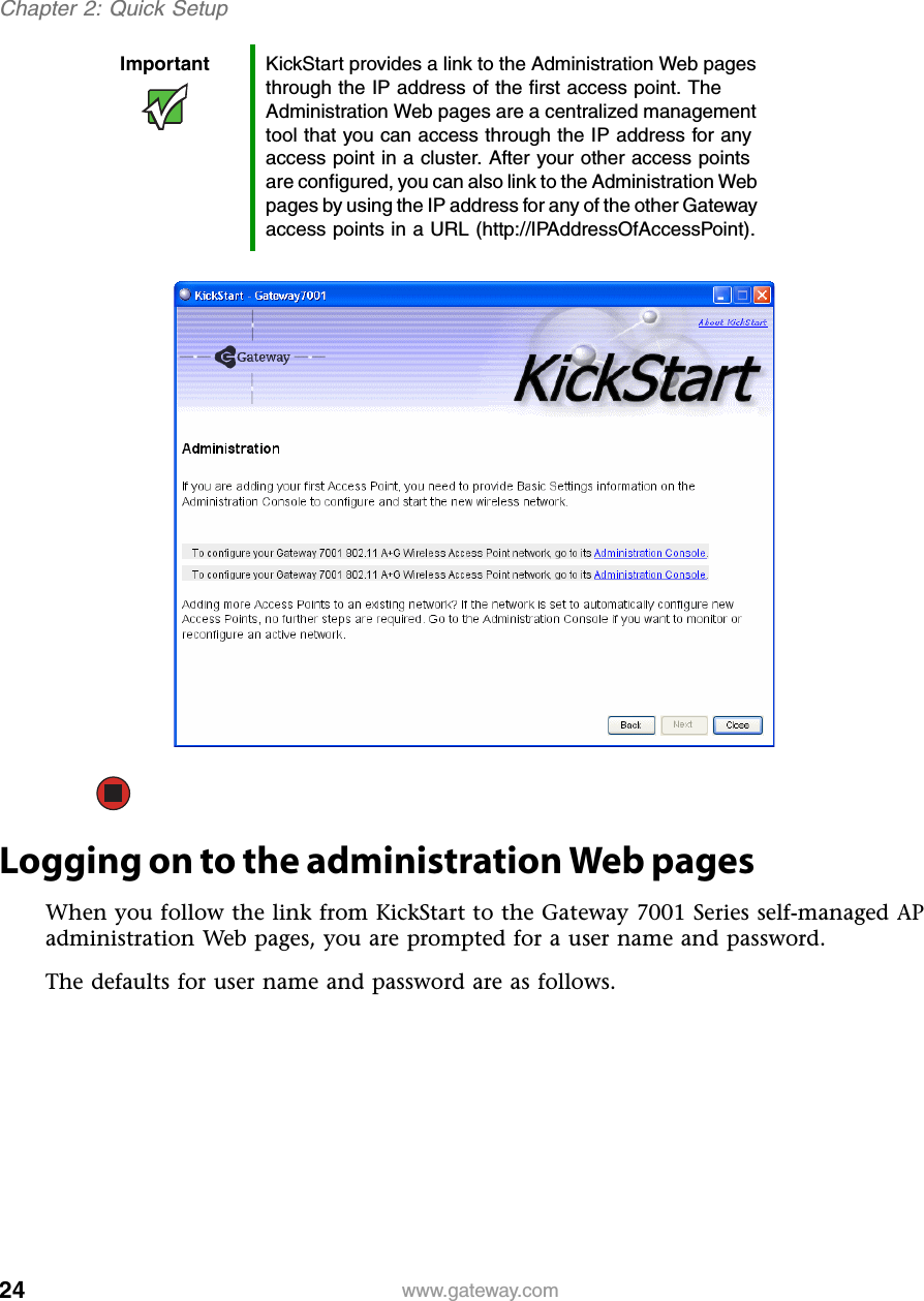 24Chapter 2: Quick Setupwww.gateway.comLogging on to the administration Web pagesWhen you follow the link from KickStart to the Gateway 7001 Series self-managed AP administration Web pages, you are prompted for a user name and password.The defaults for user name and password are as follows.Important KickStart provides a link to the Administration Web pages through the IP address of the first access point. The Administration Web pages are a centralized management tool that you can access through the IP address for any access point in a cluster. After your other access points are configured, you can also link to the Administration Web pages by using the IP address for any of the other Gateway access points in a URL (http://IPAddressOfAccessPoint).