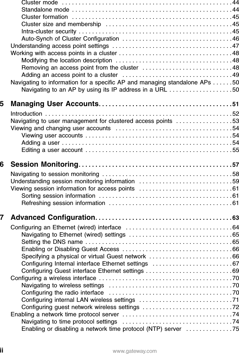 ii www.gateway.comCluster mode   . . . . . . . . . . . . . . . . . . . . . . . . . . . . . . . . . . . . . . . . . . . . . . . . . . . 44Standalone mode  . . . . . . . . . . . . . . . . . . . . . . . . . . . . . . . . . . . . . . . . . . . . . . . . 44Cluster formation   . . . . . . . . . . . . . . . . . . . . . . . . . . . . . . . . . . . . . . . . . . . . . . . . 45Cluster size and membership   . . . . . . . . . . . . . . . . . . . . . . . . . . . . . . . . . . . . . . 45Intra-cluster security  . . . . . . . . . . . . . . . . . . . . . . . . . . . . . . . . . . . . . . . . . . . . . . 45Auto-Synch of Cluster Configuration  . . . . . . . . . . . . . . . . . . . . . . . . . . . . . . . . . 46Understanding access point settings  . . . . . . . . . . . . . . . . . . . . . . . . . . . . . . . . . . . . 47Working with access points in a cluster . . . . . . . . . . . . . . . . . . . . . . . . . . . . . . . . . . 48Modifying the location description  . . . . . . . . . . . . . . . . . . . . . . . . . . . . . . . . . . . 48Removing an access point from the cluster   . . . . . . . . . . . . . . . . . . . . . . . . . . . 48Adding an access point to a cluster   . . . . . . . . . . . . . . . . . . . . . . . . . . . . . . . . . 49Navigating to information for a specific AP and managing standalone APs . . . . . . 50Navigating to an AP by using its IP address in a URL  . . . . . . . . . . . . . . . . . . . 505 Managing User Accounts. . . . . . . . . . . . . . . . . . . . . . . . . . . . . . . . . . . . . . . . 51Introduction  . . . . . . . . . . . . . . . . . . . . . . . . . . . . . . . . . . . . . . . . . . . . . . . . . . . . . . . . 52Navigating to user management for clustered access points  . . . . . . . . . . . . . . . . . 53Viewing and changing user accounts   . . . . . . . . . . . . . . . . . . . . . . . . . . . . . . . . . . . 54Viewing user accounts  . . . . . . . . . . . . . . . . . . . . . . . . . . . . . . . . . . . . . . . . . . . . 54Adding a user  . . . . . . . . . . . . . . . . . . . . . . . . . . . . . . . . . . . . . . . . . . . . . . . . . . . 54Editing a user account  . . . . . . . . . . . . . . . . . . . . . . . . . . . . . . . . . . . . . . . . . . . . 556 Session Monitoring. . . . . . . . . . . . . . . . . . . . . . . . . . . . . . . . . . . . . . . . . . . . . . 57Navigating to session monitoring  . . . . . . . . . . . . . . . . . . . . . . . . . . . . . . . . . . . . . . . 58Understanding session monitoring information   . . . . . . . . . . . . . . . . . . . . . . . . . . . . 59Viewing session information for access points   . . . . . . . . . . . . . . . . . . . . . . . . . . . . 61Sorting session information  . . . . . . . . . . . . . . . . . . . . . . . . . . . . . . . . . . . . . . . . 61Refreshing session information  . . . . . . . . . . . . . . . . . . . . . . . . . . . . . . . . . . . . . 617 Advanced Configuration. . . . . . . . . . . . . . . . . . . . . . . . . . . . . . . . . . . . . . . . . 63Configuring an Ethernet (wired) interface   . . . . . . . . . . . . . . . . . . . . . . . . . . . . . . . . 64Navigating to Ethernet (wired) settings  . . . . . . . . . . . . . . . . . . . . . . . . . . . . . . . 65Setting the DNS name  . . . . . . . . . . . . . . . . . . . . . . . . . . . . . . . . . . . . . . . . . . . . 65Enabling or Disabling Guest Access  . . . . . . . . . . . . . . . . . . . . . . . . . . . . . . . . . 66Specifying a physical or virtual Guest network  . . . . . . . . . . . . . . . . . . . . . . . . . 66Configuring Internal interface Ethernet settings   . . . . . . . . . . . . . . . . . . . . . . . . 67Configuring Guest interface Ethernet settings . . . . . . . . . . . . . . . . . . . . . . . . . . 69Configuring a wireless interface  . . . . . . . . . . . . . . . . . . . . . . . . . . . . . . . . . . . . . . . . 70Navigating to wireless settings   . . . . . . . . . . . . . . . . . . . . . . . . . . . . . . . . . . . . . 70Configuring the radio interface   . . . . . . . . . . . . . . . . . . . . . . . . . . . . . . . . . . . . . 70Configuring internal LAN wireless settings   . . . . . . . . . . . . . . . . . . . . . . . . . . . . 71Configuring guest network wireless settings  . . . . . . . . . . . . . . . . . . . . . . . . . . . 72Enabling a network time protocol server  . . . . . . . . . . . . . . . . . . . . . . . . . . . . . . . . . 74Navigating to time protocol settings   . . . . . . . . . . . . . . . . . . . . . . . . . . . . . . . . . 74Enabling or disabling a network time protocol (NTP) server   . . . . . . . . . . . . . . 75