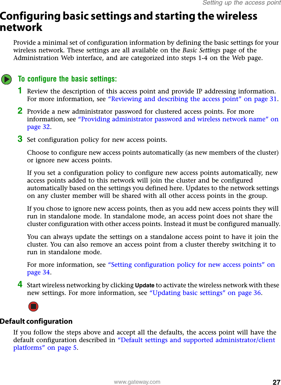 27Setting up the access pointwww.gateway.comConfiguring basic settings and starting the wireless networkProvide a minimal set of configuration information by defining the basic settings for your wireless network. These settings are all available on the Basic Settings page of the Administration Web interface, and are categorized into steps 1-4 on the Web page.To configure the basic settings:1Review the description of this access point and provide IP addressing information. For more information, see “Reviewing and describing the access point” on page 31.2Provide a new administrator password for clustered access points. For more information, see “Providing administrator password and wireless network name” on page 32.3Set configuration policy for new access points.Choose to configure new access points automatically (as new members of the cluster) or ignore new access points.If you set a configuration policy to configure new access points automatically, new access points added to this network will join the cluster and be configured automatically based on the settings you defined here. Updates to the network settings on any cluster member will be shared with all other access points in the group.If you chose to ignore new access points, then as you add new access points they will run in standalone mode. In standalone mode, an access point does not share the cluster configuration with other access points. Instead it must be configured manually.You can always update the settings on a standalone access point to have it join the cluster. You can also remove an access point from a cluster thereby switching it to run in standalone mode.For more information, see “Setting configuration policy for new access points” on page 34.4Start wireless networking by clicking Update to activate the wireless network with these new settings. For more information, see “Updating basic settings” on page 36.Default configurationIf you follow the steps above and accept all the defaults, the access point will have the default configuration described in “Default settings and supported administrator/client platforms” on page 5.