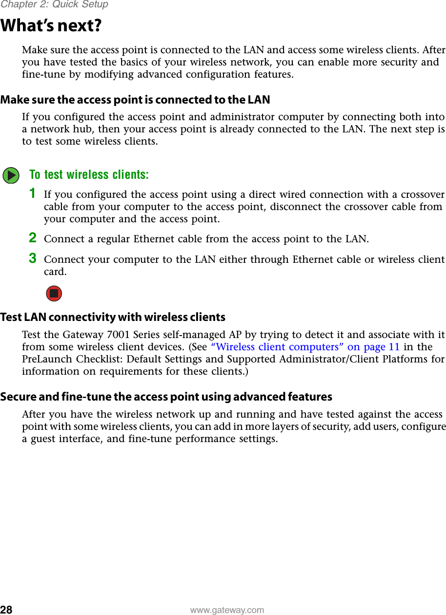 28Chapter 2: Quick Setupwww.gateway.comWhat’s next?Make sure the access point is connected to the LAN and access some wireless clients. After you have tested the basics of your wireless network, you can enable more security and fine-tune by modifying advanced configuration features.Make sure the access point is connected to the LANIf you configured the access point and administrator computer by connecting both into a network hub, then your access point is already connected to the LAN. The next step is to test some wireless clients.To test wireless clients:1If you configured the access point using a direct wired connection with a crossover cable from your computer to the access point, disconnect the crossover cable from your computer and the access point.2Connect a regular Ethernet cable from the access point to the LAN.3Connect your computer to the LAN either through Ethernet cable or wireless client card.Test LAN connectivity with wireless clientsTest the Gateway 7001 Series self-managed AP by trying to detect it and associate with it from some wireless client devices. (See “Wireless client computers” on page 11 in the PreLaunch Checklist: Default Settings and Supported Administrator/Client Platforms for information on requirements for these clients.)Secure and fine-tune the access point using advanced featuresAfter you have the wireless network up and running and have tested against the access point with some wireless clients, you can add in more layers of security, add users, configure a guest interface, and fine-tune performance settings.