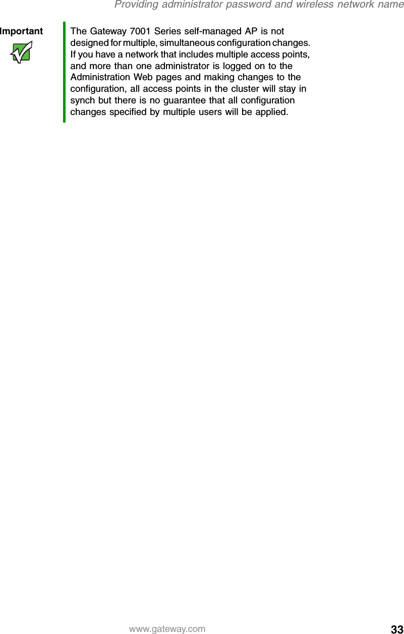 33Providing administrator password and wireless network namewww.gateway.comImportant The Gateway 7001 Series self-managed AP is not designed for multiple, simultaneous configuration changes. If you have a network that includes multiple access points, and more than one administrator is logged on to the Administration Web pages and making changes to the configuration, all access points in the cluster will stay in synch but there is no guarantee that all configuration changes specified by multiple users will be applied.