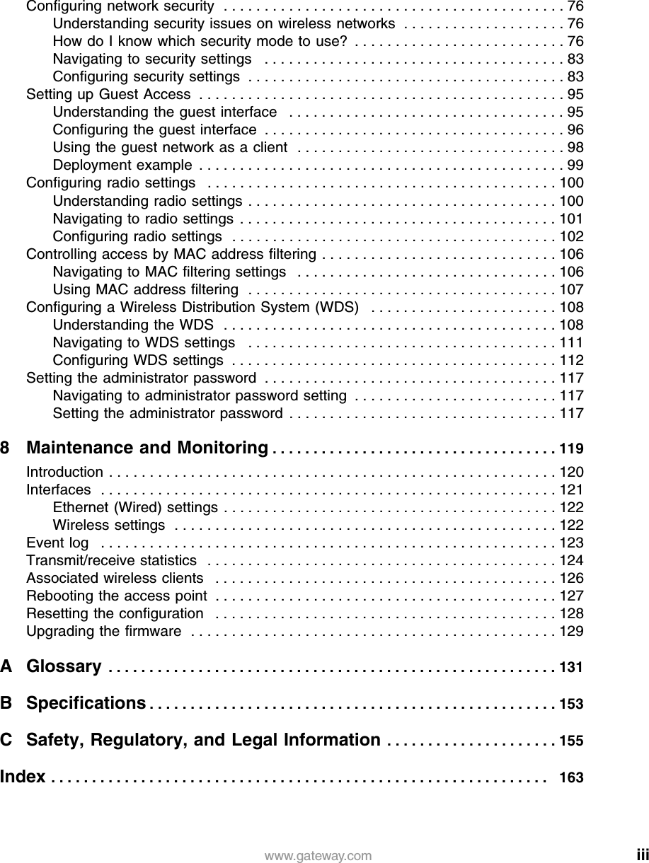 iiiwww.gateway.comConfiguring network security  . . . . . . . . . . . . . . . . . . . . . . . . . . . . . . . . . . . . . . . . . . 76Understanding security issues on wireless networks  . . . . . . . . . . . . . . . . . . . . 76How do I know which security mode to use?  . . . . . . . . . . . . . . . . . . . . . . . . . . 76Navigating to security settings   . . . . . . . . . . . . . . . . . . . . . . . . . . . . . . . . . . . . . 83Configuring security settings  . . . . . . . . . . . . . . . . . . . . . . . . . . . . . . . . . . . . . . . 83Setting up Guest Access  . . . . . . . . . . . . . . . . . . . . . . . . . . . . . . . . . . . . . . . . . . . . . 95Understanding the guest interface   . . . . . . . . . . . . . . . . . . . . . . . . . . . . . . . . . . 95Configuring the guest interface  . . . . . . . . . . . . . . . . . . . . . . . . . . . . . . . . . . . . . 96Using the guest network as a client   . . . . . . . . . . . . . . . . . . . . . . . . . . . . . . . . . 98Deployment example  . . . . . . . . . . . . . . . . . . . . . . . . . . . . . . . . . . . . . . . . . . . . . 99Configuring radio settings   . . . . . . . . . . . . . . . . . . . . . . . . . . . . . . . . . . . . . . . . . . . 100Understanding radio settings  . . . . . . . . . . . . . . . . . . . . . . . . . . . . . . . . . . . . . . 100Navigating to radio settings  . . . . . . . . . . . . . . . . . . . . . . . . . . . . . . . . . . . . . . . 101Configuring radio settings  . . . . . . . . . . . . . . . . . . . . . . . . . . . . . . . . . . . . . . . . 102Controlling access by MAC address filtering . . . . . . . . . . . . . . . . . . . . . . . . . . . . . 106Navigating to MAC filtering settings   . . . . . . . . . . . . . . . . . . . . . . . . . . . . . . . . 106Using MAC address filtering  . . . . . . . . . . . . . . . . . . . . . . . . . . . . . . . . . . . . . . 107Configuring a Wireless Distribution System (WDS)   . . . . . . . . . . . . . . . . . . . . . . . 108Understanding the WDS  . . . . . . . . . . . . . . . . . . . . . . . . . . . . . . . . . . . . . . . . . 108Navigating to WDS settings   . . . . . . . . . . . . . . . . . . . . . . . . . . . . . . . . . . . . . . 111Configuring WDS settings  . . . . . . . . . . . . . . . . . . . . . . . . . . . . . . . . . . . . . . . . 112Setting the administrator password  . . . . . . . . . . . . . . . . . . . . . . . . . . . . . . . . . . . . 117Navigating to administrator password setting  . . . . . . . . . . . . . . . . . . . . . . . . . 117Setting the administrator password  . . . . . . . . . . . . . . . . . . . . . . . . . . . . . . . . . 1178 Maintenance and Monitoring . . . . . . . . . . . . . . . . . . . . . . . . . . . . . . . . . . . 119Introduction . . . . . . . . . . . . . . . . . . . . . . . . . . . . . . . . . . . . . . . . . . . . . . . . . . . . . . . 120Interfaces  . . . . . . . . . . . . . . . . . . . . . . . . . . . . . . . . . . . . . . . . . . . . . . . . . . . . . . . . 121Ethernet (Wired) settings  . . . . . . . . . . . . . . . . . . . . . . . . . . . . . . . . . . . . . . . . . 122Wireless settings  . . . . . . . . . . . . . . . . . . . . . . . . . . . . . . . . . . . . . . . . . . . . . . . 122Event log   . . . . . . . . . . . . . . . . . . . . . . . . . . . . . . . . . . . . . . . . . . . . . . . . . . . . . . . . 123Transmit/receive statistics   . . . . . . . . . . . . . . . . . . . . . . . . . . . . . . . . . . . . . . . . . . . 124Associated wireless clients   . . . . . . . . . . . . . . . . . . . . . . . . . . . . . . . . . . . . . . . . . . 126Rebooting the access point  . . . . . . . . . . . . . . . . . . . . . . . . . . . . . . . . . . . . . . . . . . 127Resetting the configuration   . . . . . . . . . . . . . . . . . . . . . . . . . . . . . . . . . . . . . . . . . . 128Upgrading the firmware  . . . . . . . . . . . . . . . . . . . . . . . . . . . . . . . . . . . . . . . . . . . . . 129A Glossary  . . . . . . . . . . . . . . . . . . . . . . . . . . . . . . . . . . . . . . . . . . . . . . . . . . . . . . . 131B Specifications . . . . . . . . . . . . . . . . . . . . . . . . . . . . . . . . . . . . . . . . . . . . . . . . . . 153C Safety, Regulatory, and Legal Information . . . . . . . . . . . . . . . . . . . . . 155Index . . . . . . . . . . . . . . . . . . . . . . . . . . . . . . . . . . . . . . . . . . . . . . . . . . . . . . . . . . . . .   163