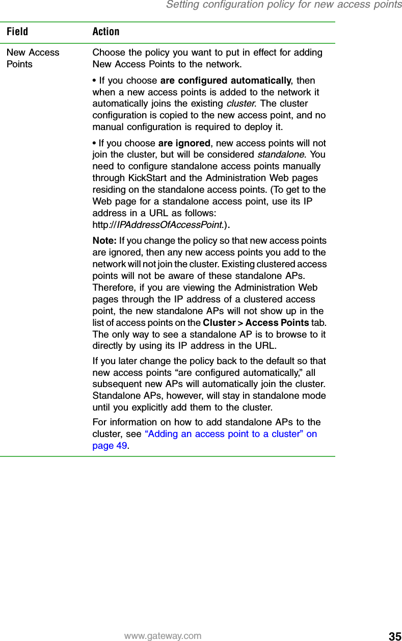35Setting configuration policy for new access pointswww.gateway.comField ActionNew Access PointsChoose the policy you want to put in effect for adding New Access Points to the network.• If you choose are configured automatically, then when a new access points is added to the network it automatically joins the existing cluster. The cluster configuration is copied to the new access point, and no manual configuration is required to deploy it.• If you choose are ignored, new access points will not join the cluster, but will be considered standalone. You need to configure standalone access points manually through KickStart and the Administration Web pages residing on the standalone access points. (To get to the Web page for a standalone access point, use its IP address in a URL as follows: http://IPAddressOfAccessPoint.).Note: If you change the policy so that new access points are ignored, then any new access points you add to the network will not join the cluster. Existing clustered access points will not be aware of these standalone APs. Therefore, if you are viewing the Administration Web pages through the IP address of a clustered access point, the new standalone APs will not show up in the list of access points on the Cluster &gt; Access Points tab. The only way to see a standalone AP is to browse to it directly by using its IP address in the URL.If you later change the policy back to the default so that new access points “are configured automatically,” all subsequent new APs will automatically join the cluster. Standalone APs, however, will stay in standalone mode until you explicitly add them to the cluster.For information on how to add standalone APs to the cluster, see “Adding an access point to a cluster” on page 49.