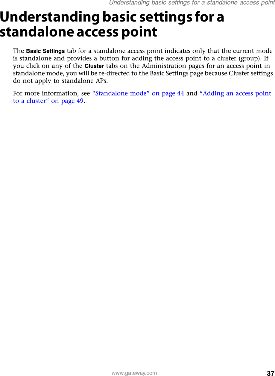 37Understanding basic settings for a standalone access pointwww.gateway.comUnderstanding basic settings for a standalone access pointThe Basic Settings tab for a standalone access point indicates only that the current mode is standalone and provides a button for adding the access point to a cluster (group). If you click on any of the Cluster tabs on the Administration pages for an access point in standalone mode, you will be re-directed to the Basic Settings page because Cluster settings do not apply to standalone APs.For more information, see “Standalone mode” on page 44 and “Adding an access point to a cluster” on page 49.