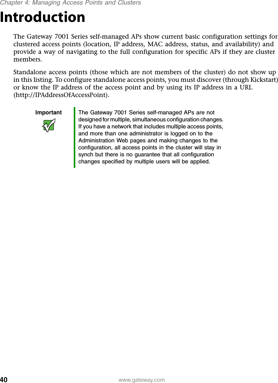 40Chapter 4: Managing Access Points and Clusterswww.gateway.comIntroductionThe Gateway 7001 Series self-managed APs show current basic configuration settings for clustered access points (location, IP address, MAC address, status, and availability) and provide a way of navigating to the full configuration for specific APs if they are cluster members.Standalone access points (those which are not members of the cluster) do not show up in this listing. To configure standalone access points, you must discover (through Kickstart) or know the IP address of the access point and by using its IP address in a URL (http://IPAddressOfAccessPoint).Important The Gateway 7001 Series self-managed APs are not designed for multiple, simultaneous configuration changes. If you have a network that includes multiple access points, and more than one administrator is logged on to the Administration Web pages and making changes to the configuration, all access points in the cluster will stay in synch but there is no guarantee that all configuration changes specified by multiple users will be applied.