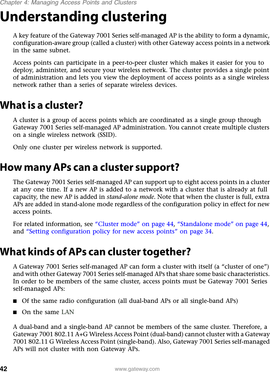 42Chapter 4: Managing Access Points and Clusterswww.gateway.comUnderstanding clusteringA key feature of the Gateway 7001 Series self-managed AP is the ability to form a dynamic, configuration-aware group (called a cluster) with other Gateway access points in a network in the same subnet.Access points can participate in a peer-to-peer cluster which makes it easier for you to deploy, administer, and secure your wireless network. The cluster provides a single point of administration and lets you view the deployment of access points as a single wireless network rather than a series of separate wireless devices.What is a cluster?A cluster is a group of access points which are coordinated as a single group through Gateway 7001 Series self-managed AP administration. You cannot create multiple clusters on a single wireless network (SSID).Only one cluster per wireless network is supported.How many APs can a cluster support?The Gateway 7001 Series self-managed AP can support up to eight access points in a cluster at any one time. If a new AP is added to a network with a cluster that is already at full capacity, the new AP is added in stand-alone mode. Note that when the cluster is full, extra APs are added in stand-alone mode regardless of the configuration policy in effect for new access points.For related information, see “Cluster mode” on page 44, “Standalone mode” on page 44, and “Setting configuration policy for new access points” on page 34.What kinds of APs can cluster together?A Gateway 7001 Series self-managed AP can form a cluster with itself (a “cluster of one”) and with other Gateway 7001 Series self-managed APs that share some basic characteristics. In order to be members of the same cluster, access points must be Gateway 7001 Series self-managed APs:■Of the same radio configuration (all dual-band APs or all single-band APs)■On the same LANA dual-band and a single-band AP cannot be members of the same cluster. Therefore, a Gateway 7001 802.11 A+G Wireless Access Point (dual-band) cannot cluster with a Gateway 7001 802.11 G Wireless Access Point (single-band). Also, Gateway 7001 Series self-managed APs will not cluster with non Gateway APs.