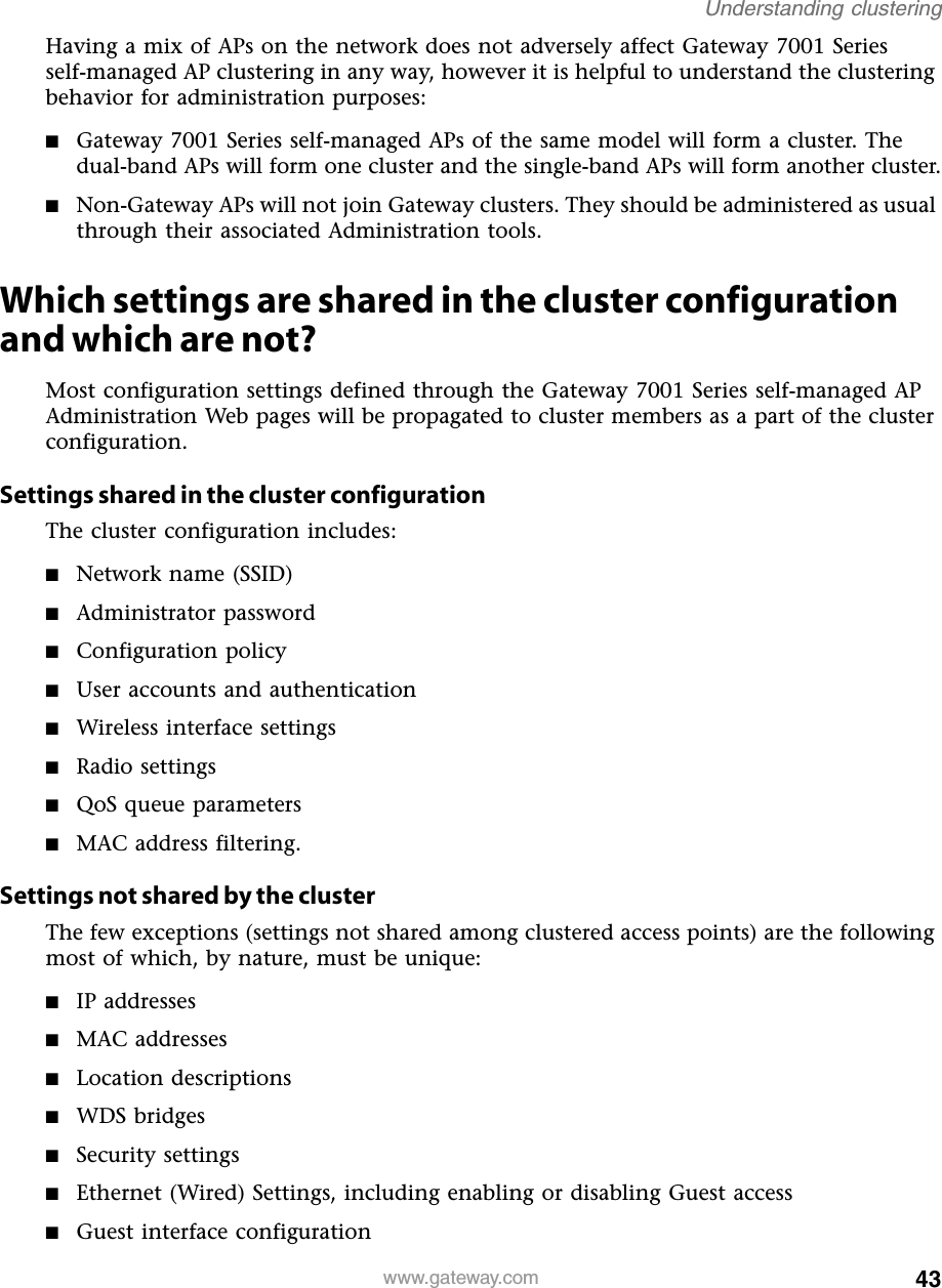 43Understanding clusteringwww.gateway.comHaving a mix of APs on the network does not adversely affect Gateway 7001 Series self-managed AP clustering in any way, however it is helpful to understand the clustering behavior for administration purposes:■Gateway 7001 Series self-managed APs of the same model will form a cluster. The dual-band APs will form one cluster and the single-band APs will form another cluster.■Non-Gateway APs will not join Gateway clusters. They should be administered as usual through their associated Administration tools.Which settings are shared in the cluster configuration and which are not?Most configuration settings defined through the Gateway 7001 Series self-managed AP Administration Web pages will be propagated to cluster members as a part of the cluster configuration.Settings shared in the cluster configurationThe cluster configuration includes:■Network name (SSID)■Administrator password■Configuration policy■User accounts and authentication■Wireless interface settings■Radio settings■QoS queue parameters■MAC address filtering.Settings not shared by the clusterThe few exceptions (settings not shared among clustered access points) are the following most of which, by nature, must be unique:■IP addresses■MAC addresses■Location descriptions■WDS bridges■Security settings■Ethernet (Wired) Settings, including enabling or disabling Guest access■Guest interface configuration