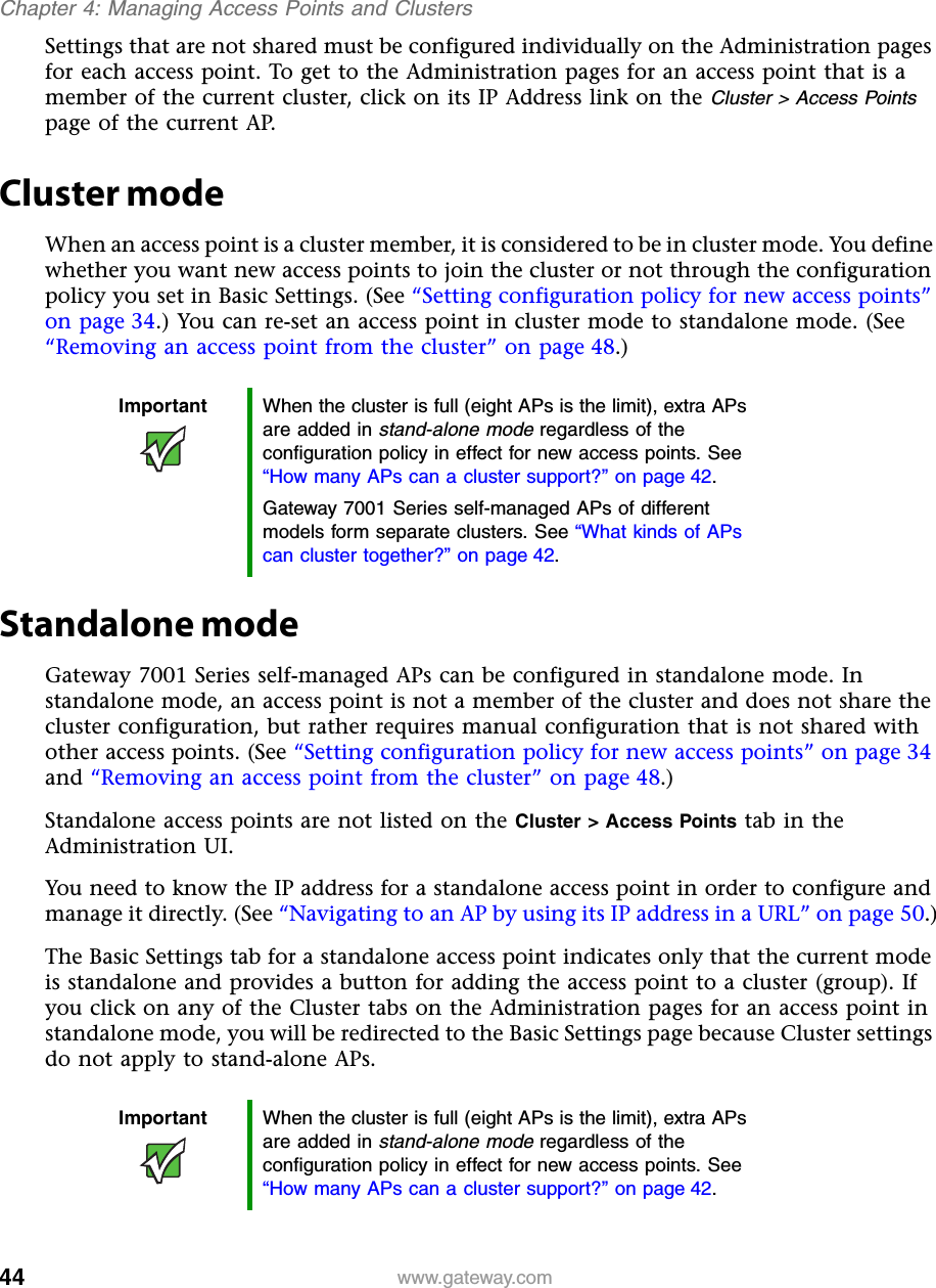 44Chapter 4: Managing Access Points and Clusterswww.gateway.comSettings that are not shared must be configured individually on the Administration pages for each access point. To get to the Administration pages for an access point that is a member of the current cluster, click on its IP Address link on the Cluster &gt; Access Points page of the current AP.Cluster modeWhen an access point is a cluster member, it is considered to be in cluster mode. You define whether you want new access points to join the cluster or not through the configuration policy you set in Basic Settings. (See “Setting configuration policy for new access points” on page 34.) You can re-set an access point in cluster mode to standalone mode. (See “Removing an access point from the cluster” on page 48.)Standalone modeGateway 7001 Series self-managed APs can be configured in standalone mode. In standalone mode, an access point is not a member of the cluster and does not share the cluster configuration, but rather requires manual configuration that is not shared with other access points. (See “Setting configuration policy for new access points” on page 34 and “Removing an access point from the cluster” on page 48.)Standalone access points are not listed on the Cluster &gt; Access Points tab in the Administration UI.You need to know the IP address for a standalone access point in order to configure and manage it directly. (See “Navigating to an AP by using its IP address in a URL” on page 50.)The Basic Settings tab for a standalone access point indicates only that the current mode is standalone and provides a button for adding the access point to a cluster (group). If you click on any of the Cluster tabs on the Administration pages for an access point in standalone mode, you will be redirected to the Basic Settings page because Cluster settings do not apply to stand-alone APs.Important When the cluster is full (eight APs is the limit), extra APs are added in stand-alone mode regardless of the configuration policy in effect for new access points. See “How many APs can a cluster support?” on page 42.Gateway 7001 Series self-managed APs of different models form separate clusters. See “What kinds of APs can cluster together?” on page 42.Important When the cluster is full (eight APs is the limit), extra APs are added in stand-alone mode regardless of the configuration policy in effect for new access points. See “How many APs can a cluster support?” on page 42.