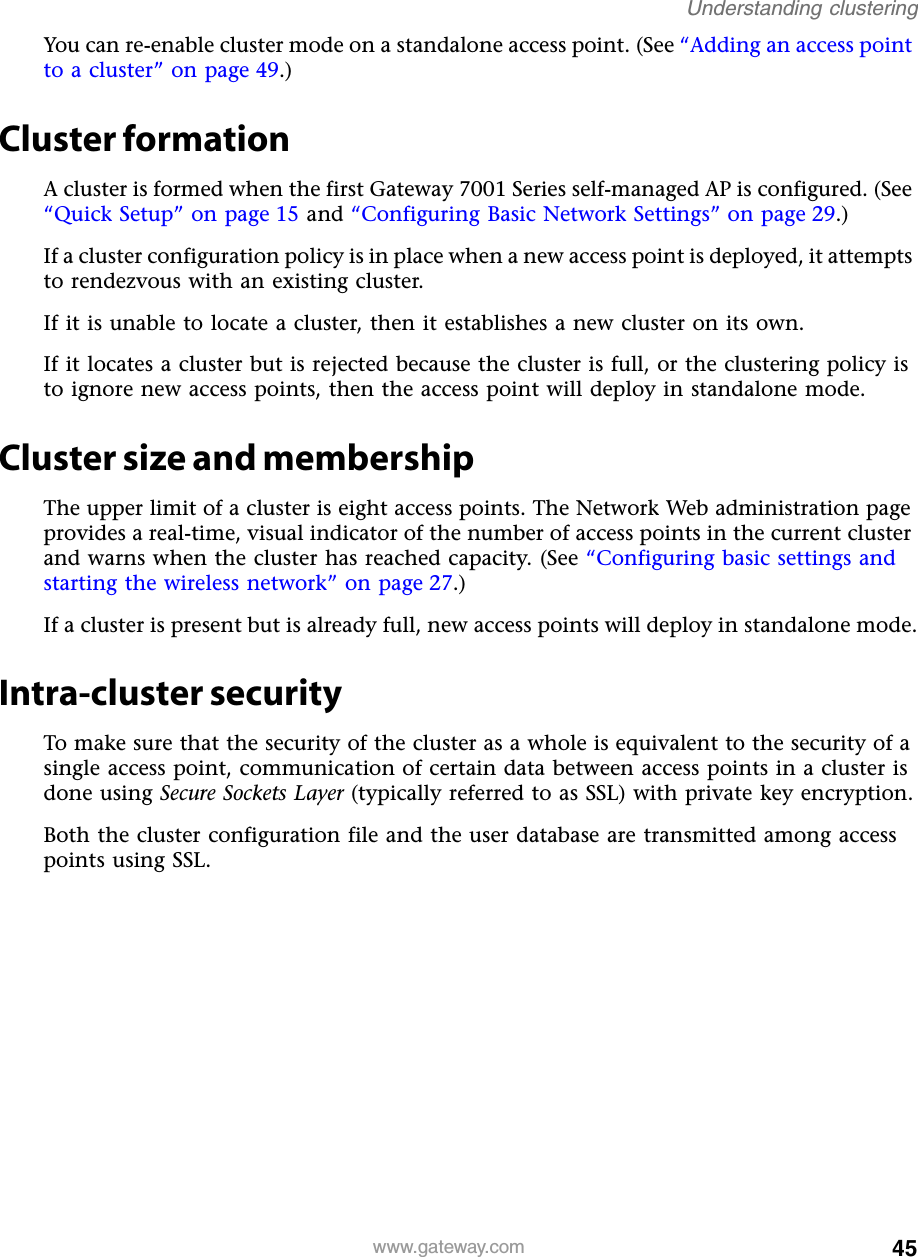 45Understanding clusteringwww.gateway.comYou can re-enable cluster mode on a standalone access point. (See “Adding an access point to a cluster” on page 49.)Cluster formationA cluster is formed when the first Gateway 7001 Series self-managed AP is configured. (See “Quick Setup” on page 15 and “Configuring Basic Network Settings” on page 29.)If a cluster configuration policy is in place when a new access point is deployed, it attempts to rendezvous with an existing cluster.If it is unable to locate a cluster, then it establishes a new cluster on its own.If it locates a cluster but is rejected because the cluster is full, or the clustering policy is to ignore new access points, then the access point will deploy in standalone mode.Cluster size and membershipThe upper limit of a cluster is eight access points. The Network Web administration page provides a real-time, visual indicator of the number of access points in the current cluster and warns when the cluster has reached capacity. (See “Configuring basic settings and starting the wireless network” on page 27.)If a cluster is present but is already full, new access points will deploy in standalone mode.Intra-cluster securityTo make sure that the security of the cluster as a whole is equivalent to the security of a single access point, communication of certain data between access points in a cluster is done using Secure Sockets Layer (typically referred to as SSL) with private key encryption.Both the cluster configuration file and the user database are transmitted among access points using SSL.